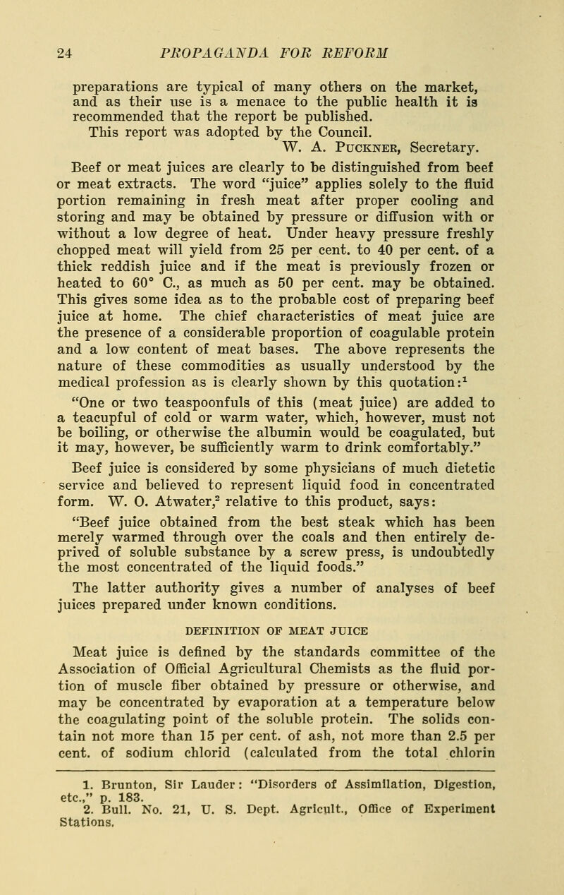 preparations are typical of many others on the market, and as their use is a menace to the puhlic health it is recommended that the report be published. This report was adopted by the Council. W. A. PucKNEE, Secretary, Beef or meat juices are clearly to be distinguished from beef or meat extracts. The word juice applies solely to the fluid portion remaining in fresh meat after proper cooling and storing and may be obtained by pressure or diffusion with or without a low degree of heat. Under heavy pressure freshly chopped meat will yield from 25 per cent, to 40 per cent, of a thick reddish juice and if the meat is previously frozen or heated to 60° C, as much as 50 per cent, may be obtained. This gives some idea as to the probable cost of preparing beef juice at home. The chief characteristics of meat juice are the presence of a considerable proportion of coagulable protein and a low content of meat bases. The above represents the nature of these commodities as usually understood by the medical profession as is clearly shown by this quotation:^ One or two teaspoonfuls of this (meat juice) are added to a teacupful of cold or warm water, which, however, must not be boiling, or otherwise the albumin would be coagulated, but it may, however, be sufliciently warm to drink comfortably. Beef juice is considered by some physicians of much dietetic service and believed to represent liquid food in concentrated form. W. 0. Atwater,- relative to this product, says: Beef juice obtained from the best steak which has been merely warmed through over the coals and then entirely de- prived of soluble substance by a screw press, is undoubtedly the most concentrated of the liquid foods. The latter authority gives a number of analyses of beef juices prepared under known conditions. DEFINITION OF MEAT JUICE Meat juice is defined by the standards committee of the Association of Official Agricultural Chemists as the fluid por- tion of muscle fiber obtained by pressure or otherwise, and may be concentrated by evaporation at a temperature below the coagulating point of the soluble protein. The solids con- tain not more than 15 per cent, of ash, not more than 2.5 per cent, of sodium chlorid (calculated from the total chlorin 1. Brunton, Sir Lauder : Disorders of Assimilation, Digestion, etc., p. 183. 2. Bull. No. 21, U. S. Dept. Agricult, Office of Experiment Stations,