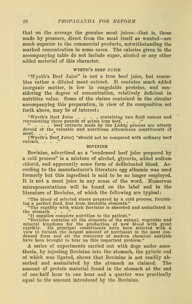 that on the average the genuine meat juices—that is, those made by pressure, direct from the meat itself as wanted—are much superior to the commercial products, notwithstanding the marked concentration in some cases. The calories given in the accompanying table do not include sugar, alcohol or any other added material of this character. wyeth's beef jqice Wyeth's Beef Juice is not a true beef juice, but resem- bles rather a diluted meat extract. It contains much added inorganic matter, is low in coagulable proteins, and con- sidering the degree of concentration, relatively deficient in nutritive value. Some of the claims contained in the circular accompanying this preparation, in view of its composition set forth above, may be of interest: Wyeth's Beef Juice . . . , containing two fluid ounces and representing three pounds of prime lean beef, . . . ... beef extracts made by ttie Liebig process are utterly devoid of the valuable and nutritious albuminous constituents of meat, . . . [Wyeth's Beef Juice] should not be compared with ordinary beef extract, . . . BOVININE Bovinine, advertised as a condensed beef juice prepared by a cold process is a mixture of alcohol, glycerin, added sodium chlorid, and apparently some form of defibrinated blood. Ac- cording to the manufacturer's literature Qgg albumin was used formerly but this ingredient is said to be no longer employed. It is not a meat juice in any sense of the word. Numerous misrepresentations will be found on the label and in the literature of Bovinine, of which the following are typical: The blood of selected steers prepared by a cold process, furnish- ing a perfect food, free from insoluble elements. The rapidity with which Bovinine is absorbed and assimilated in the stomach . . . It supplies complete nutrition to the patient. Bovinine contains all the elements of the animal, vegetable and mineral kingdoms for the production of new blood with great rapidity. Its principal constituents have been selected with a view to furnish the largest amount of nutriment in the most con- densed form and all the resources of modern chemical analysis have been brought to bear on this important problem. A series of experiments carried out with dogs under anes- thesia, by injecting Bovinine into the stomach, the pyloric end of which was ligated, shows that Bovinine is not readily ab- sorbed and assimilated by the stomach as claimed. The amount of protein material found in the stomach at the end of one-half hour to one hour and a quarter was practically equal to the amount introduced by the Bovinine.