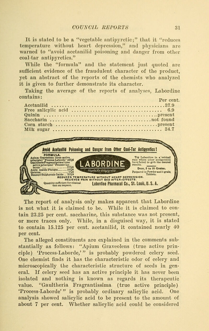 It is stated to be a vegetable antipyretic; tliat it reduces temperature witliout heart depression, and physicians are warned to avoid acetanilid poisoning and danger from other coal-tar antipyretics. While the formula and the statement just quoted are sufficient evidence of the fraudulent character of the product, yet an abstract of the reports of the chemists who analyzed it is given to further demonstrate its character. Taking the average of the reports of analyses, Labordine contains: _ Per cent. Acetanilid 37.9 Free salicylic acid 6.9 Quinin present Saccharin not found Corn starch present Milk sugar 34.7 ^s^ssas^sss^ Awld Acetanilid Poisoning and Danger from Other Coai-Tar Antipyfeticsi FORMULA. ^.^i^m^mm^mi^mmm^ Aptam OnVmlens (trae-Active _^^^^^^^^^^^^^^^^^ I'l? Labordino in a critical principle)Process-Laborde3S^< .^^V^F^PVWvW^^ '^^^^ where ciher antipyretics ChttiUlierinPragrnDtlssimaUrae Mk^ViV *f A| *Jft■ 1^1 !^^ft \i3.vs, failed to eiv'e the dmixed active principle) Process-La- ^J ^r»« *XJ ft» rJ IM ^B results. _____ A^l^ide:ph^;;fie:::::;;::::;!5p ^V'^-^ ^ ^'''''°'° *'^- QainiDa •: IJi* , Benzoyl-Sulphyonic-Imide... 23M< REDUCES TEMPERATUBE WITHOUT HEART DEPRESSION. BELIEVES PAIN WITHOUT BAD AFTER-EFFECTS. Labordine Ptiarmacai Co., St. Louis, U. S. A. The report of analysis only makes apparent that Labordine is not what it is claimed to be. While it is claimed to con- tain 23.25 per cent, saccharine, this substance was not present, or mere traces only. While, in a disguised way, it is stated to contain 15.125 per cent, acetanilid, it contained nearly 40 per cent. The alleged constituents are explained in the comments sub- stantially as follows: Apium Graveolens (true active prin- ciple) Trocess-Laborde,' is probably powdered celery seed. One chemist finds it has the characteristic odor of celery and microscopically the characteristic structure of seeds in gen- eral. If celery seed has an active principle it has never been isolated and nothing is known as regards its therapeutic value. Gaultheria Fragrantissima (true active principle) Trocess-Laborde' is probably ordinary salicylic acid. One analysis showed salicylic acid to be present to the amount of about 7 per cent. Whether salicylic acid could be considered