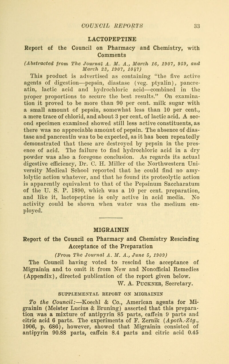 LACTOPEPTINE Report of the Council on Pharmacy and Chemistry, with Comments (Abstracted from The Journal A. M. A., March 16, 1907, 959, and March 23, 1907, 10^7) This product is advertised as containing the five active agents of digestion—pepsin, diastase (veg. ptyalin), pancre- atin, lactic acid and hydrochloric acid—combined in the proper proportions to secure the best results. On examina- tion it proved to be more than 90 per cent, milk sugar with a small amount of pepsin, somewhat less than 10 per cent., a mere trace of chlorid, and about 3 per cent, of lactic acid. A sec- ond specimen examined showed still less active constituents, as there was no appreciable amount of pepsin. The absence of dias- tase and pancreatin was to be expected, as it has been repeatedly demonstrated that these are destroyed by pepsin in the pres- ence of acid. The failure to find hydrochloric acid in a dry powder was also a foregone conclusion. As regards its actual digestive efficiency. Dr. C. H. Miller of the Northwestern Uni- versity Medical School reported that he could find no amy- lolytic action whatever, and that he found its proteolytic action is apparently equivalent to that of the Pepsinum Saccharatum of the U. S. P. 1890, which was a 10 per cent, preparation, and like it, lactopeptine is only active in acid media. No activity could be shown when water was the medium em- ployed. MIGRAININ Report of the Council on Pharmacy and Chemistry Rescinding Acceptaiice of the Preparation (From The Journal A. M. A., June 5, 1909) The Council having voted to rescind the acceptance of Migrainin and to omit it from New and Nonofficial Remedies (Appendix), directed publication of the report given below. W. A. PuCKNER, Secretary. SUPPLEMENTAL REPORT ON MIGRAININ To the Council:—Koechl & Co., American agents for Mi- grainin (Meister Lucius & Bruning) asserted that this prepara- tion was a mixture of antipyrin 85 parts, caffein 9 parts and citric acid 6 parts. The experiments of F. Zemik {Apoth.-Ztg., 1906, p. 686), however, showed that Migrainin consisted of antipyrin 90.88 parts, caffein 8.4 parts and citric acid 0.45