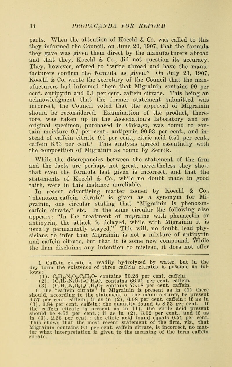 parts. When the attention of Koechl & Co. was called to this they informed the Council, on June 20, 1907, that the formula they gave was given them direct by the manufacturers abroad and that they, Koechl & Co., did not question its accuracy. They, however, offered to write abroad and have the manu- facturers confirm the formula as given. On July 23, 1907, Koechl & Co. wrote the secretary of the Council that the man- ufacturers had informed them that Migrainin contains 90 per cent, antipyrin and 9.1 per cent, caffein citrate. This being an acknowledgment that the former statement submitted was incorrect, the Council voted that the approval of Migrainin should be reconsidered. Examination of the product, there- fore, was taken up in the Association's laboratory and an original specimen, purchased in Chicago, was found to con- tain moisture 0.7 per cent., antipyrin 90.93 per cent., and in- stead of caffein citrate 9.1 per cent., citric acid 0.51 per cent., caffein 8.53 per cent.^ This analysis agreed essentially with the composition of Migrainin as found by Zernik. While the discrepancies between the statement of the firm and the facts are perhaps not great, nevertheless they shov: that even the formula last given is incorrect, and that the statements of Koechl & Co., while no doubt made in good faith, were in this instance unreliable. In recent advertising matter issued by Koechl & Co., phenozon-caffein citrate is given as a synonym for Mi- grainin, one circular stating that Migrainin is phenozon- caffein citrate, etc. In the same circular the following also appears: In the treatment of migraine with phenacetin or antipyrin, the attack is delayed, while with Migrainin it is usually permanently stayed. This will, no doubt, lead phy- sicians to infer that Migrainin is not a mixture of antipyrin and caffein citrate, but that it is some new compound. While the firm disclaims any intention to mislead, it does not offer 1. Caffein citrate is readily hydrolyzed by water, but in the dry form the existence of three caffein citrates is possible as fol- lows : (1). CgHioNiOa.CeHgOT contains 50.28 per cent, caffem. (2). (C8HioN402)2C6H807 contains 66.91 per cent, caffein. (3). (CgHioNiOahCeHgOT contains 75.18 per cent, caffein. If the caffein citrate in Migrainin is present as in (1) there should, according to the statement of the manufacturer, be present 4.57 per cent, caffein; if as in (2), 6.08 per cent, caffein; if as in (3), 6.84 per cent, caffein: the quantity found is 8.53 per cent. If the caffein citrate is present as in (1), the citric acid present should be 4.53 per cent.; if as in (2), 3.02 per cent., and if as in (3), 2.26 per cent.: the citric acid found equals 0.51 per cent. This shows that the most recent statement of the firm, viz., that Migrainin contains 9.1 per cent, caffein citrate, is incorrect, no mat- ter what interpretation is given to the meaning of the term caffein citrate.