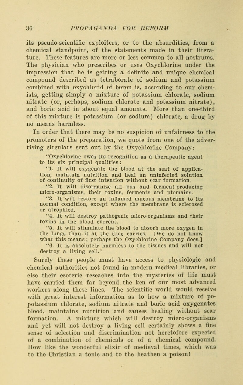 its pseudo-scientific exploiters, or to the absurdities, from a chemical standpoint, of the statements made in their litera* ture. These features are more or less common to all nostrums. The physician who prescribes or uses Oxychlorine under the impression that he is getting a definite and unique chemical compound described as tetraborate of sodium and potassium combined with oxychlorid of boron is, according to our chem- ists, getting simply a mixture of potassium chlorate, sodium nitrate (or, perhaps, sodium chlorate and potassium nitrate), and boric acid in about equal amounts. More than one-third of this mixture is potassium (or sodium) chlorate, a drug by no means harmless. In order that there may be no suspicion of unfairness to the promoters of the preparation, we quote from one of the adver- tising circulars sent out by the Oxychlorine Company: Oxyclilorine owes its recognition as a therapeutic agent to its six principal qualities : 1. It will oxygenate the blood at the seat of applica- tion, maintain nutrition and heal an uninfected solution of continuity of first intention without scar formation. 2. It will disorganize all pus and ferment-producing micro-organisms, their toxins, ferments and ptomains. 3. It will restore an inflamed mucous membrane to its normal condition, except where the membrane is sclerosed or atrophied. 4. It will destroy pathogenic micro-organisms and their toxins in the blood current. 5. It will stimulate the blood to absorb more oxygen in the lungs than it at the time carries. [We do not know what this means ; perhaps the Oxychlorine Company does.] 6. It is absolutely harmless to the tissues and will not destroy a living cell. Surely these people must have access to physiologic and chemical authorities not found in modern medical libraries, or else their esoteric reseaches into the mysteries of life must have carried them far beyond the ken of our most advanced workers along these lines. The scientific world would receive with great interest information as to how a mixture of po- potassium chlorate, sodium nitrate and boric acid oxygenates blood, maintains nutrition and causes healing without scar formation. A mixture which will destroy micro-organisms and yet will not destroy a living cell certainly shows a fine sense of selection and discrimination not heretofore expected of a combination of chemicals or of a chemical compound. Plow like the w'onderful elixir of medieval times, which was to the Christian a tonic and to the heathen a poison!