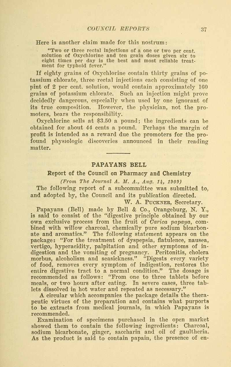 Here is another claim made for this nostrum: Two or three rectal injections of a one or two per cent, solution of Oxychlorine and ten grain doses given six to eiglit times per day is ttie best and most reliable treat- ment for typhoid fever. If eighty grains of Oxychlorine contain thirty grains of po- tassium chlorate, three rectal injections each consisting of one pint of 2 per cent, solution, would contain approximately 160 grains of potassium chlorate. Such an injection might prove decidedly dangerous, especially when used by one ignorant of its true composition. However, the physician, not the pro- moters, bears the responsibility. Oxychlorine sells at $3.50 a pound; the ingredients can be obtained for about 44 cents a pound. Perhaps the margin of profit is intended as a reward due the promoters for the pro- found physiologic discoveries announced in their reading matter. PAPAYANS BELL Report of the Council on Pharmacy and Chemistry (From The Journal A. M. A., Aug. H, 1909) The following report of a subcommittee was submitted to, and adopted by, the Council and its publication directed. W. A. PucKNER, Secretary. Papayans (Bell) made by Bell & Co., Orangeburg, N. Y., is said to consist of the digestive principle obtained by our own exclusive process from the fruit of Carica papaya, com- bined with willow charcoal, chemically pure sodium bicarbon- ate and aromatics. The following statement appears on the package: For the treatment of dyspepsia, flatulence, nausea, vertigo, hyperacidity, palpitation and other symptoms of in- digestion and the vomiting of pregnancy. Peritonitis, cholera morbus, alcoholism and seasickness. Digests every variety of food, removes every symptom of indigestion, restores the entire digestive tract to a normal condition. The dosage is recommended as follows: From one to three tablets before meals, or two hours after eating. In severe cases, three tab- lets dissolved in hot water and repeated as necessary. A circular which accompanies the package details the thera- peutic virtues of the preparation and contains what purports to be extracts from medical journals, in which Papayans is recommended. Examination of specimens purchased in the open market showed them to contain the following ingredients: Charcoal, sodium bicarbonate, ginger, saccharin and oil of gaultheria. As the product is said to contain papain, the presence of en-