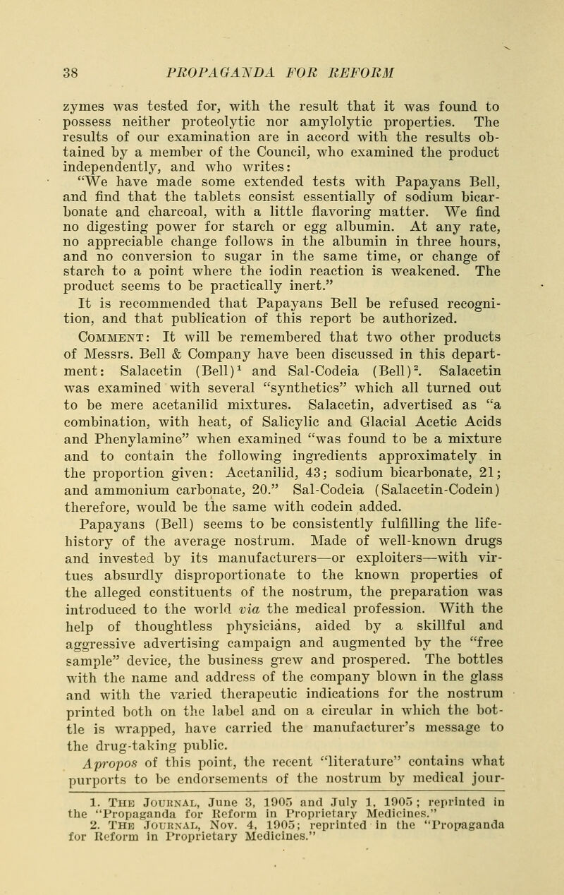 zymes was tested for, with the result that it was found to possess neither proteolytic nor amylolytic properties. The results of our examination are in accord with the results ob- tained by a member of the Council, who examined the product independently, and who writes: We have made some extended tests with Papayans Bell, and find that the tablets consist essentially of sodium bicar- bonate and charcoal, with a little flavoring matter. We find no digesting power for starch or egg albumin. At any rate, no appreciable change follows in the albumin in three hours, and no conversion to sugar in the same time, or change of starch to a point where the iodin reaction is weakened. The product seems to be practically inert. It is recommended that Papayans Bell be refused recogni- tion, and that publication of this report be authorized. Comment: It will be remembered that two other products of Messrs. Bell & Company have been discussed in this depart- ment: Salacetin (Bell)^ and Sal-Codeia (Bell)^. Salacetin was examined with several synthetics which all turned out to be mere acetanilid mixtures. Salacetin, advertised as a combination, with heat, of Salicylic and Glacial Acetic Acids and Phenylamine when examined was found to be a mixture and to contain the following ingredients approximately in the proportion given: Acetanilid, 43; sodium bicarbonate, 21; and ammonium carbonate, 20. Sal-Codeia (Salacetin-Codein) therefore, would be the same with codein added. Papayans (Bell) seems to be consistently fulfilling the life- history of the average nostrum. Made of well-known drugs and invested by its manufacturers—or exploiters—with vir- tues absurdly disproportionate to the known properties of the alleged constituents of the nostrum, the preparation was introduced to the world via the medical profession. With the help of thoughtless physicians, aided by a skillful and aggressive advertising campaign and augmented by the free sample device, the business grew and prospered. The bottles with the name and address of the company blown in the glass and with the varied therapeutic indications for the nostrum printed both on the label and on a circular in which the bot- tle is wrapped, have carried the manufacturer's message to the drug-taking public. Apropos of this point, the recent literature contains what purports to be endorsements of the nostrum by medical jour- 1. The Journal, June 3, 1905 and July 1, 1905 ; reprinted in the Propaganda for Reform in Proprietary Medicines. 2. The Journal, Nov. 4, 1905; reprinted in the Propaganda for Reform in Proprietary Medicines.