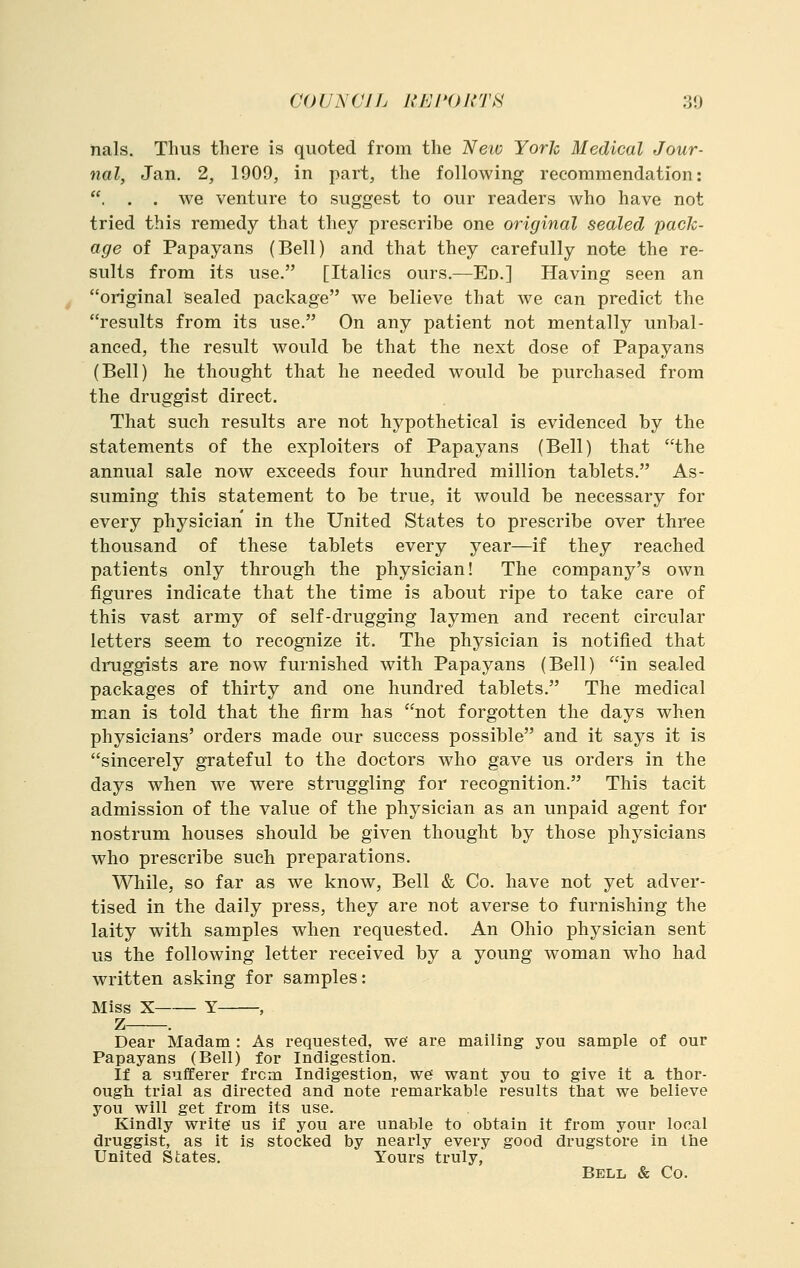 nals. Thus there is quoted from the Neiv York Medical Jour- nal, Jan. 2, 1909, in part, the following recommendation: . . . we venture to suggest to our readers who have not tried this remedy that they prescribe one original sealed pack- age of Papayans (Bell) and that they carefully note the re- sults from its use. [Italics ours.—Ed.] Having seen an original sealed package we believe that we can predict the results from its use. On any patient not mentally unbal- anced, the result would be that the next dose of Papayans (Bell) he thought that he needed would be purchased from the druggist direct. That such results are not hypothetical is evidenced by the statements of the exploiters of Papayans (Bell) that the annual sale now exceeds four hundred million tablets. As- suming this statement to be true, it would be necessary for every physician in the United States to prescribe over three thousand of these tablets every year—if they reached patients only through the physician! The company's own figures indicate that the time is about ripe to take care of this vast army of self-drugging laymen and recent circular letters seem to recognize it. The physician is notified that druggists are now furnished with Papayans (Bell) in sealed packages of thirty and one hundred tablets. The medical man is told that the firm has not forgotten the days when physicians' orders made our success possible and it says it is sincerely grateful to the doctors who gave us orders in the days when we were struggling for recognition. This tacit admission of the value of the physician as an unpaid agent for nostrum houses should be given thought by those physicians who prescribe such preparations. While, so far as we know, Bell & Co. have not yet adver- tised in the daily press, they are not averse to furnishing the laity with samples when requested. An Ohio physician sent us the following letter received by a young woman who had written asking for samples: Miss X Y , Z . Dear Madam : As requested, we are mailing you sample of our Papayans (Bell) for Indigestion. If a sufferer frcm Indigestion, we want you to give it a thor- ough trial as directed and note remarkable results that we believe you will get from its use. Kindly write us if you are unable to obtain it from your local druggist, as it is stocked by nearly every good drugstore in the United States. Yours truly, Bell & Co.