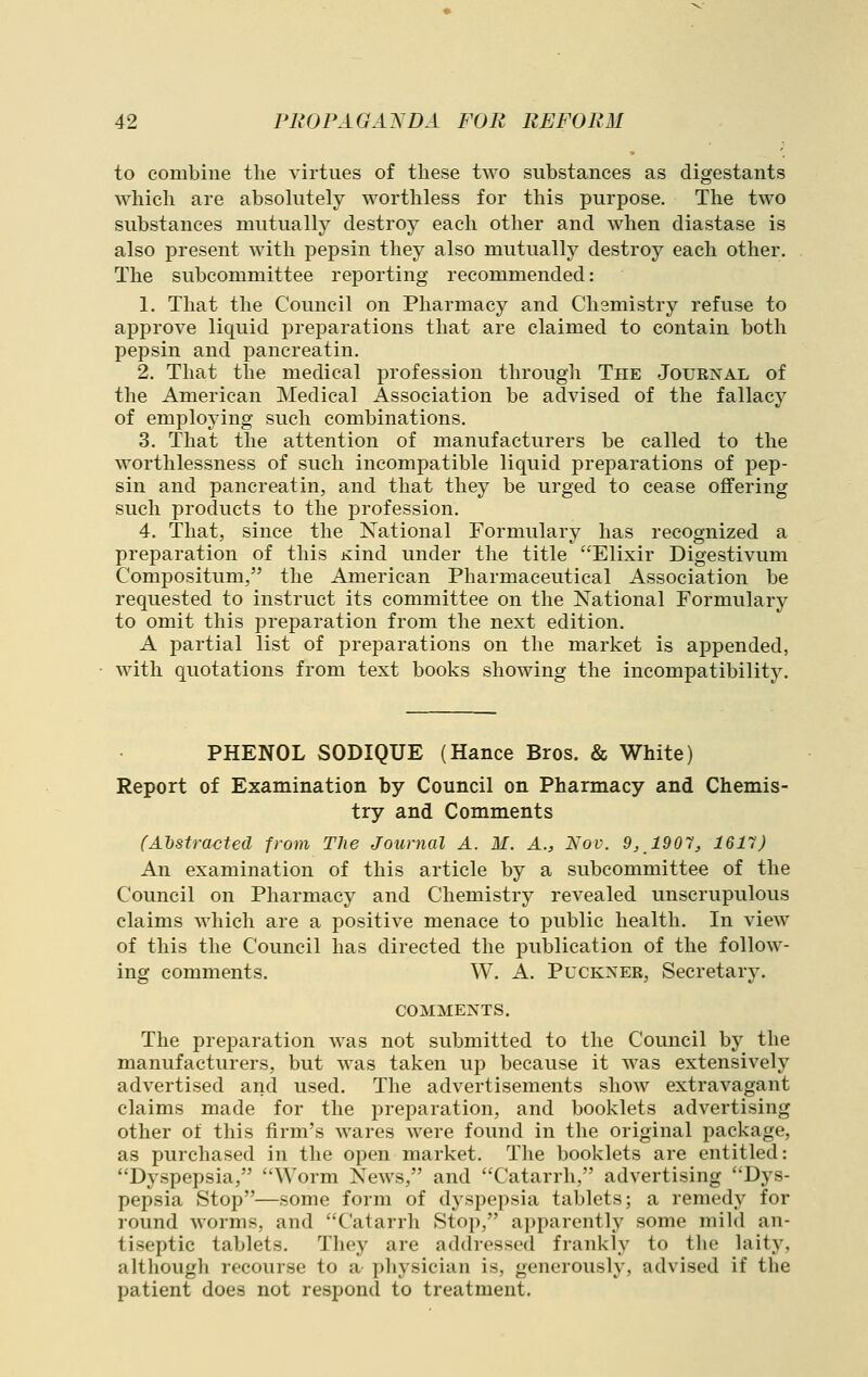 to combine the virtues of these two substances as digestants which are absolutely worthless for this purpose. The two substances mutually destroy each other and when diastase is also present with pepsin they also mutually destroy each other. The subcommittee reporting recommended: 1. That the Council on Pharmacy and Chemistry refuse to approve liquid preparations that are claimed to contain both pepsin and pancreatin. 2. That the medical profession through The Journal of the American Medical Association be advised of the fallacy of employing such combinations. 3. That the attention of manufacturers be called to the worthlessness of such incompatible liquid preparations of pep- sin and pancreatin, and that they be urged to cease offering such products to the profession. 4. That, since the National Formulary has recognized a preparation of this Kind under the title Elixir Digestivum Compositum, the American Pharmaceutical Association be requested to instruct its committee on the National Formulary to omit this preparation from the next edition. A partial list of preparations on the market is appended, with quotations from text books showing the incompatibility. PHENOL SODIQUE (Hance Bros. & White) Report of Examination by Council on Pharmacy and Chemis- try and Comments (Abstracted from The Journal A. M. A., Nov. 9, 1901, 1617) An examination of this article by a subcommittee of the Council on Pharmacy and Chemistry revealed unscrupulous claims which are a positive menace to public health. In view of this the Council has directed the publication of the follow- ing comments. W. A. Puckxer, Secretary. COMMENTS. The preparation was not submitted to the Council by the manufacturers, but was taken up because it was extensively advertised and used. The advertisements show extravagant claims made for the preparation, and booklets advertising other of this firm's wares were found in the original package, as purchased in the open market. The booklets are entitled: Dyspepsia, Worm News, and Catarrh, advertising Dys- pepsia Stop—some form of dyspepsia tablets; a remedy for round worms, and Catarrh Stop, apparently some mihl an- tiseptic tablets. They are addressed frankly to the hiity, although recourse to a physician is, generously, advised if the patient does not respond to treatment.