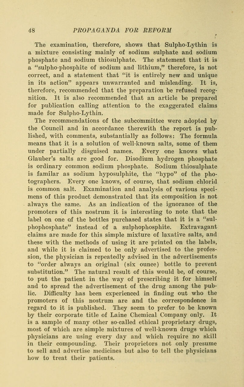 The examination, therefore, shows that Sulpho-Lythin is a mixture consisting mainly of sodium sulphate and sodium phosphate and sodium thiosulphate. The statement that it is a sulpho-phosphite of sodium and lithium, therefore, is not correct, and a statement that it is entirely new and unique in its action appears unwarranted and misleading. It is, therefore, recommended that the preparation be refused recog- nition. It is also recommended that an article be prepared for publication calling attention to the exaggerated claims made for Sulpho-Lythin. The recommendations of the subcommittee were adopted by the Council and in accordance therewith the report is pub- lished, with comments, substantially as follows: The formula means that it is a solution of well-known salts, some of them under partially disguised names. Every one knows what Glauber's salts are good for. Disodium hydrogen phosphate is ordinary common sodium phosphate. Sodium thiosulphate is familar as sodium hyposulphite, the hypo of the pho- tographers. Every one knows, of course, that sodium chlorid is common salt. Examination and analysis of various speci- mens of this product demonstrated that its composition is not always the same. As an indication of the ignorance of the promoters of this nostrum it is interesting to note that the label on one of the bottles purchased states that it is a sul- phophosphate instead of a sulphophosphite. Extravagant claims are made for this simple mixture of laxative salts, and these with the methods of using it are printed on the labels, and while it is claimed to be only advertised to the profes- sion, the physician is repeatedly advised in the advertisements to order always an original (six ounce) bottle to prevent substitution. The natural result of this would be, of course, to put the patient in the way of prescribing it for himself and to spread the advertisement of the drug among the pub- lic. Difficulty has been experienced in finding out who the promoters of this nostrum are and the correspondence in regard to it is published. They seem to prefer to be known by their corporate title of Laine Chemical Company only. It is a sample of many other so-called ethical proprietary drugs, most of which are simple mixtures of well-known drugs which physicians are using every day and which require no skill in their compounding. Their proprietors not only presume to sell and advertise medicines but also to tell the physicians how to treat their patients.