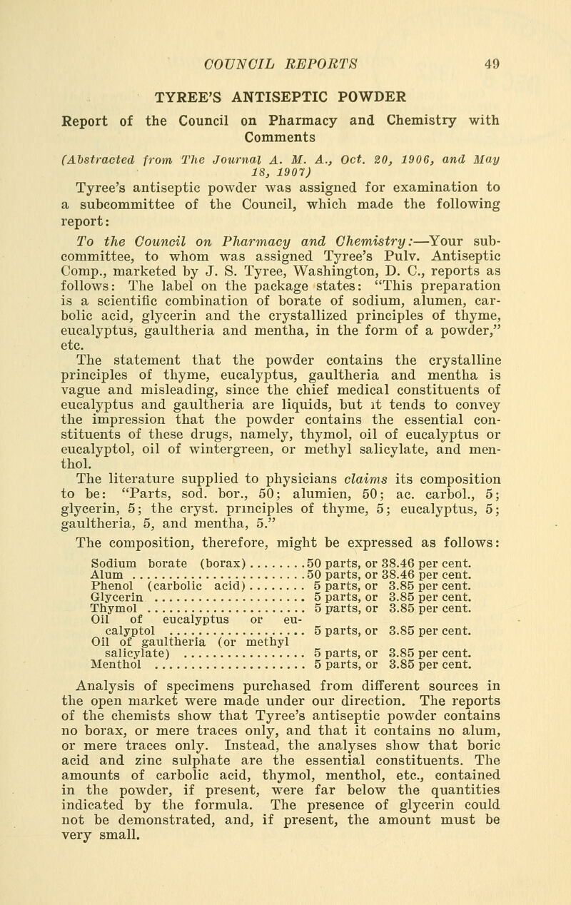 TYREE'S ANTISEPTIC POWDER Report of the Council on Pharmacy and Chemistry with Comments (Ahstracted from The Journal A. M. A., Oct. 20, 1906, and May 18, 1907) Tyree's antiseptic powder was assigned for examination to a subcommittee of the Council, which made the following report: To the Council on Pharmacy and Chemistry:—^Your sub- committee, to whom was assigned Tyree's Pulv. Antiseptic Comp., marketed by J. S. Tyree, Washington, D. C, reports as follows: The label on the package states: This preparation is a scientific combination of borate of sodium, alumen, car- bolic acid, glycerin and the crystallized principles of thyme, eucalyptus, gaultheria and mentha, in the form of a powder, etc. The statement that the powder contains the crystalline principles of thyme, eucalyptus, gaultheria and mentha is vague and misleading, since the chief medical constituents of eucalyptus and gaultheria are liquids, but it tends to convey the impression that the powder contains the essential con- stituents of these drugs, namely, thymol, oil of eucalyptus or eucalyptol, oil of wintergreen, or methyl salicylate, and men- thol. The literature supplied to physicians claims its composition to be: Parts, sod. bor., 50; alumien, 50; ac. carbdl., 5; glycerin, 5; the cryst. principles of thyme, 5; eucalyptus, 5; gaultheria, 5, and mentha, 5. The composition, therefore, might be expressed as follows: Sodium borate (borax) 50 parts, or 38.46 per cent. Alum 50 parts, or 38.46 per cent. Phenol (carbolic acid) 5 parts, or 3.85 per cent. Glycerin 5 parts, or 3.85 per cent. Thymol 5 parts, or 3.85 per cent. Oil of eucalyptus or eu- calyptol 5 parts, or 3.85 per cent. Oil of gaultheria (or methyl salicylate) 5 parts, or 3.85 per cent. Menthol 5 parts, or 3.85 per cent. Analysis of specimens purchased from different sources in the open market were made under our direction. The reports of the chemists show that Tyree's antiseptic powder contains no borax, or mere traces only, and that it contains no alum, or mere traces only. Instead, the analyses show that boric acid and zinc sulphate are the essential constituents. The amounts of carbolic acid, thymol, menthol, etc., contained in the powder, if present, were far below the quantities indicated by the formula. The presence of glycerin could not be demonstrated, and, if present, the amount must be very small.