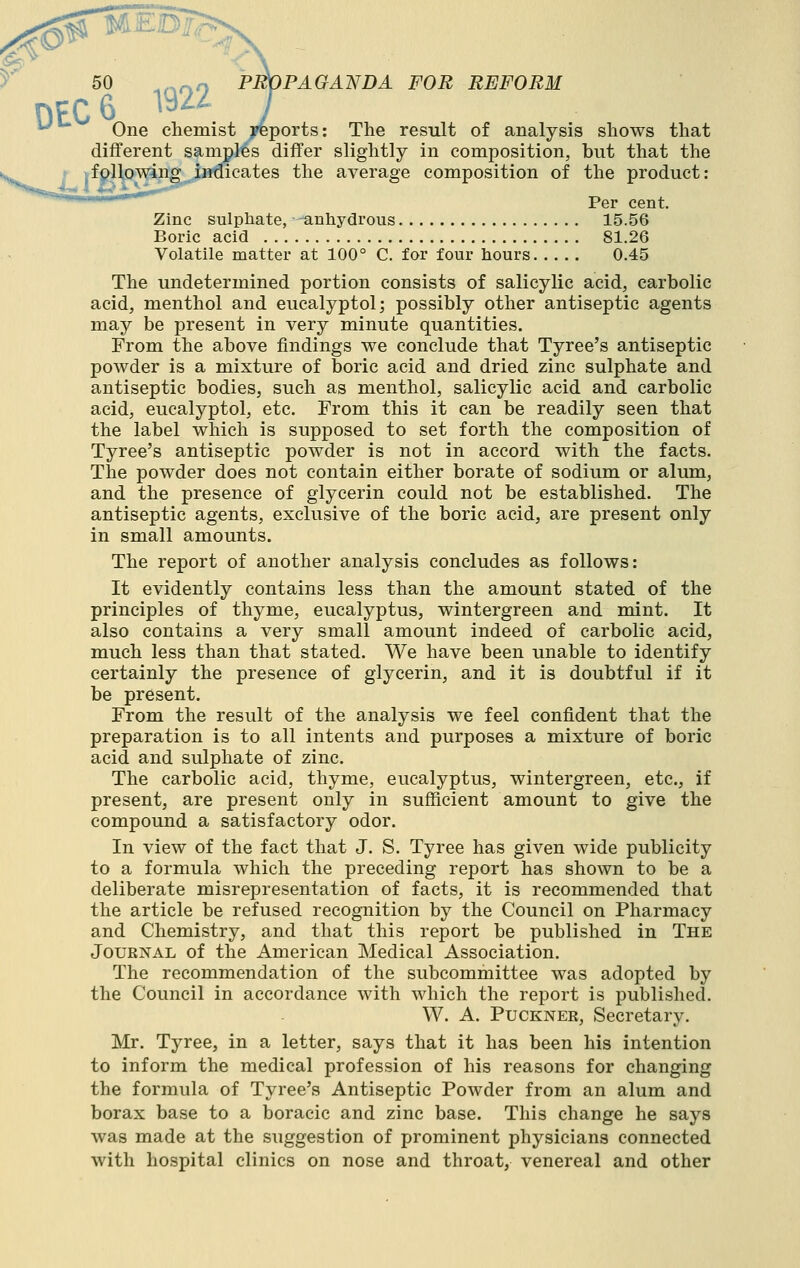 ■s' y 50 ,,,„« PROPAGANDA FOB REFORM DEC 6 1^^^ J ^ One chemist yeports: The result of analysis shows that different samples differ slightly in composition, but that the ' ^fpUowing indicates the average composition of the product: Per cent. Zinc sulphate, anhydrous 15.56 Boric acid 81.26 Volatile matter at 100° C. for four hours 0.45 The undetermined portion consists of salicylic acid, carbolic acid, menthol and eucalyptol; possibly other antiseptic agents may be present in very minute quantities. From the above findings we conclude that Tyree's antiseptic powder is a mixture of boric acid and dried zinc sulphate and antiseptic bodies, such as menthol, salicylic acid and carbolic acid, eucalyptol, etc. From this it can be readily seen that the label which is supposed to set forth the composition of Tyree's antiseptic powder is not in accord with the facts. The powder does not contain either borate of sodium or alum, and the presence of glycerin could not be established. The antiseptic agents, exclusive of the boric acid, are present only in small amounts. The report of another analysis concludes as follows: It evidently contains less than the amount stated of the principles of thyme, eucalyptus, wintergreen and mint. It also contains a very small amount indeed of carbolic acid, much less than that stated. We have been unable to identify certainly the presence of glycerin, and it is doubtful if it be present. From the result of the analysis we feel confident that the preparation is to all intents and purposes a mixture of boric acid and sulphate of zinc. The carbolic acid, thyme, eucalyptus, wintergreen, etc., if present, are present only in sufficient amount to give the compound a satisfactory odor. In view of the fact that J. S. Tyree has given wide publicity to a formula which the preceding report has shown to be a deliberate misrepresentation of facts, it is recommended that the article be refused recognition by the Council on Pharmacy and Chemistry, and that this report be published in The Journal of the American Medical Association. The recommendation of the subcommittee was adopted by the Council in accordance with which the report is published. W. A. PUCKNER, Secretary. Mr. Tyree, in a letter, says that it has been his intention to inform the medical profession of his reasons for changing the formula of Tyree's Antiseptic Powder from an alum and borax base to a boracic and zinc base. This change he says was made at the suggestion of prominent physicians connected with hospital clinics on nose and throat, venereal and other