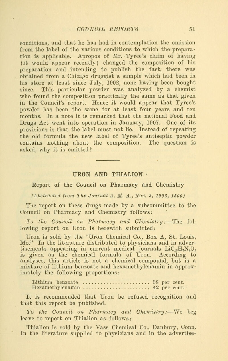 conditions, and that lie has had in contemplation the omission from the label of the various conditions to which the prepara- tion is applicable. Apropos of Mr. Tyree's claim of having (it would appear recently) changed the composition of his preparation and intending to publish the fact, there was obtained from a Chicago druggist a sample which had been in his store at least since July, 1902, none having been bought since. This particular powder was analyzed by a chemist who found the composition practically the same as that given in the Council's report. Hence it would appear that Tyree's powder has been the same for at least four years and ten months. In a note it is remarked that the national Food and Drugs Act went into operation in January, 1907. One of its provisions is that the label must not lie. Instead of repeating the old formula the new label of Tyree's antiseptic powder contains nothing about the composition. The question is asked, why it is omitted? URON AND THIALION Report of the Council on Pharmacy and Chemistry (A'bstractecl from The Journal A. M. A., Nov. S, 1906, 1500) The report on these drugs made by a subcommittee to the Council on Pharmacy and Chemistry follows: To the Council on Pharmacy and Chemistry:—The fol- lowing report on Uron is herewith submitted: Uron is sold by the Uron Chemical Co., Box A, St. Louis, Mo. In the literature distributed to physicians and in adver- tisements appearing in current medical journals LiCisH^N^Oa is given as the chemical formula of Uron. According to analyses, this article is not a chemical compound, but is a mixture of lithium benzoate and hexamethylenamin in approx- imately the following proportions: Lithium benzoate 58 per cent. Hexamethylenamin 42 per cent. It is recommended that Uron be refused recognition and that this report be published. To the Council on Pharmacy and Chemistry:—We beg leave to report on Thialion as follows: Thialion is sold by the Vass Chemical Co., Danbury, Conn. In the literature supplied to physicians and in the advertise-