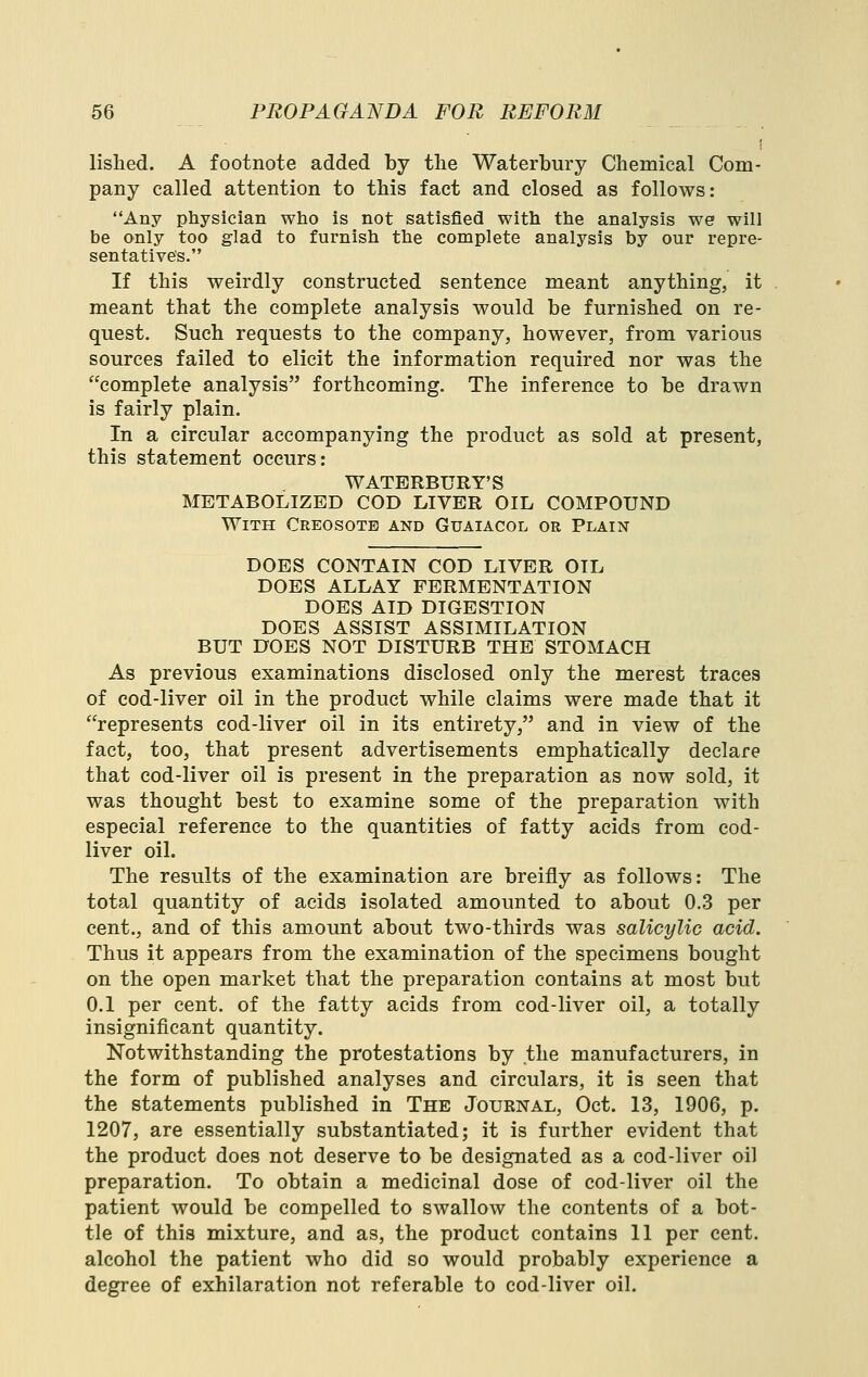 lislied. A footnote added by the Waterbury Chemical Com- pany called attention to this fact and closed as follows: Any physician who is not satisfied with the analysis we will be only too glad to furnish the complete analysis by our repre- sentative's. If this weirdly constructed sentence meant anything, it meant that the complete analysis would be furnished on re- quest. Such requests to the company, however, from various sources failed to elicit the information required nor was the complete analysis forthcoming. The inference to be drawn is fairly plain. In a circular accompanying the product as sold at present, this statement occurs: WATERBURY'S METABOLIZED COD LIVER OIL COMPOUND With Creosote and Guaiacol or Plain DOES CONTAIN COD LIVER OIL DOES ALLAY FERMENTATION DOES AID DIGESTION DOES ASSIST ASSIMILATION BUT DOES NOT DISTURB THE STOMACH As previous examinations disclosed only the merest traces of cod-liver oil in the product while claims were made that it represents cod-liver oil in its entirety, and in view of the fact, too, that present advertisements emphatically declare that cod-liver oil is present in the preparation as now sold, it was thought best to examine some of the preparation with especial reference to the quantities of fatty acids from cod- liver oil. The results of the examination are breifly as follows: The total quantity of acids isolated amounted to about 0.3 per cent., and of this amount about two-thirds was salicylic acid. Thus it appears from the examination of the specimens bought on the open market that the preparation contains at most but 0.1 per cent, of the fatty acids from cod-liver oil, a totally insignificant quantity. Notwithstanding the protestations by the manufacturers, in the form of published analyses and circulars, it is seen that the statements published in The Journal, Oct. 13, 1906, p. 1207, are essentially substantiated; it is further evident that the product does not deserve to be designated as a cod-liver oil preparation. To obtain a medicinal dose of cod-liver oil the patient would be compelled to swallow the contents of a bot- tle of this mixture, and as, the product contains 11 per cent, alcohol the patient who did so would probably experience a degree of exhilaration not referable to cod-liver oil.