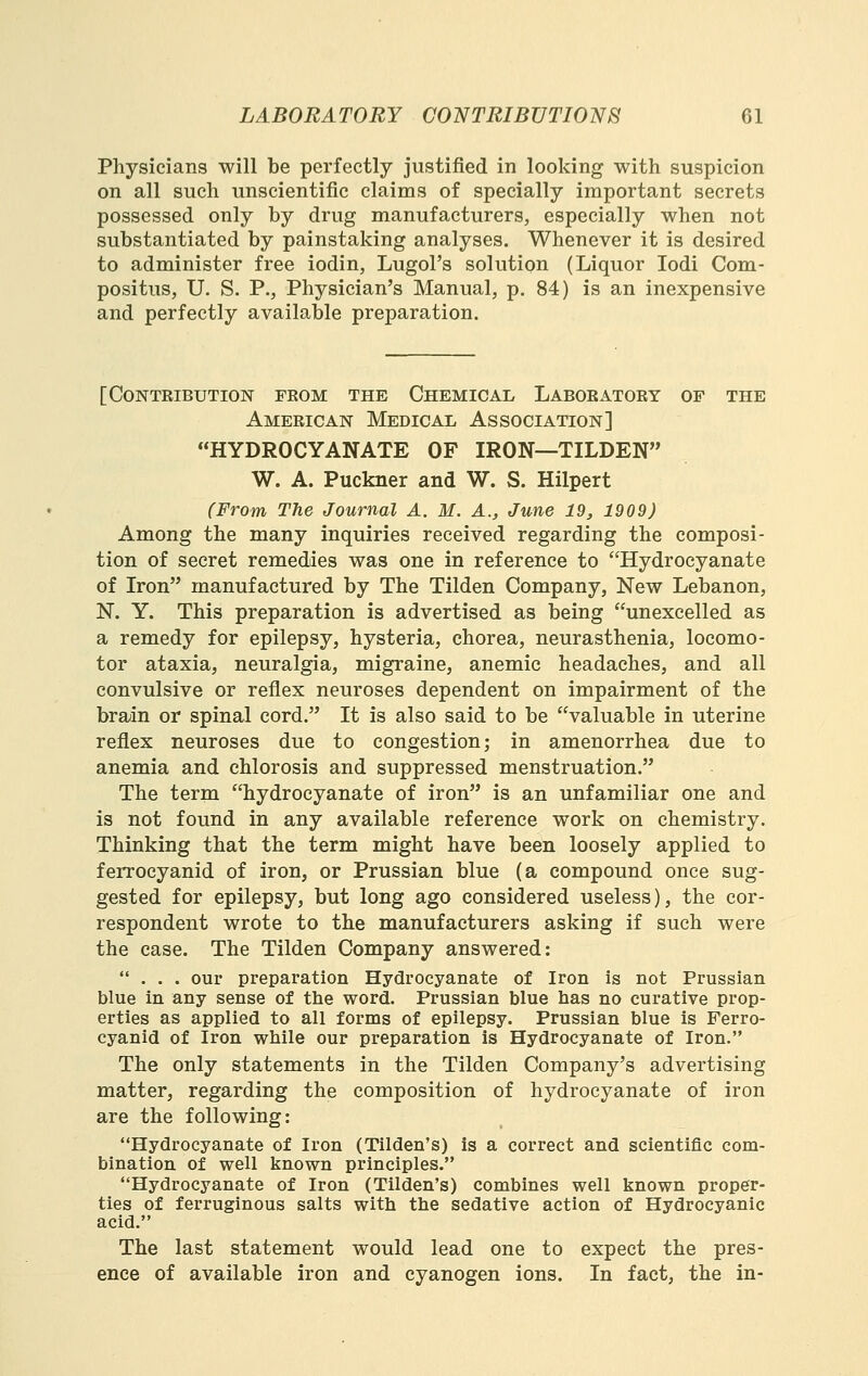 Physicians will be perfectly justified in looking with suspicion on all such unscientific claims of specially important secrets possessed only by drug manufacturers, especially when not substantiated by painstaking analyses. Whenever it is desired to administer free iodin, Lugol's solution (Liquor lodi Com- positus, U. S. P., Physician's Manual, p. 84) is an inexpensive and perfectly available preparation. [Contribution from the Chemical Laboratory op the American Medical Association] HYDROCYANATE OF IRON—TILDEN W. A. Puckner and W. S. Hilpert (From The Journal A. M. A., June 19, 1909) Among the many inquiries received regarding the composi- tion of secret remedies was one in reference to Hydrocyanate of Iron manufactured by The Tilden Company, New Lebanon, N. Y. This preparation is advertised as being unexcelled as a remedy for epilepsy, hysteria, chorea, neurasthenia, locomo- tor ataxia, neuralgia, migraine, anemic headaches, and all convulsive or reflex neuroses dependent on impairment of the brajin or spinal cord. It is also said to be valuable in uterine reflex neuroses due to congestion; in amenorrhea due to anemia and chlorosis and suppressed menstruation. The term hydrocyanate of iron is an unfamiliar one and is not found in any available reference work on chemistry. Thinking that the term might have been loosely applied to ferrocyanid of iron, or Prussian blue (a compound once sug- gested for epilepsy, but long ago considered useless), the cor- respondent wrote to the manufacturers asking if such were the case. The Tilden Company answered: ... our preparation Hydrocyanate of Iron is not Prussian blue in any sense of the word. Prussian blue has no curative prop- erties as applied to all forms of epilepsy. Prussian blue is Ferro- cyanid of Iron while our preparation is Hydrocyanate of Iron. The only statements in the Tilden Company's advertising matter, regarding the composition of hydrocyanate of iron are the following: Hydrocyanate of Iron (Tilden's) is a correct and scientific com- bination of well known principles. Hydrocyanate of Iron (Tilden's) combines well known proper- ties of ferruginous salts with the sedative action of Hydrocyanic acid. The last statement would lead one to expect the pres- ence of available iron and cyanogen ions. In fact, the in-