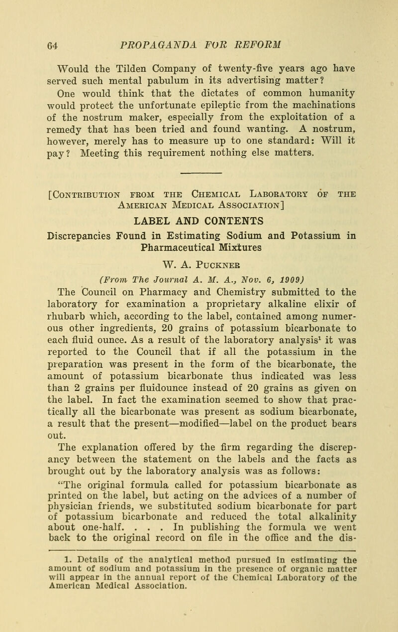 Would the Tilden Company of twenty-five years ago have served such mental pabulum in its advertising matter? One would think that the dictates of common humanity would protect the unfortunate epileptic from the machinations of the nostrum maker, especially from the exploitation of a remedy that has been tried and found wanting. A nostrum, however, merely has to measure up to one standard: Will it pay? Meeting this requirement nothing else matters. [Contribution from the Chemical Laboratory of the American Medical Association] LABEL AND CONTENTS Discrepancies Found in Estimating Sodium and Potassium in Pharmaceutical Mixtures W. A. Puckner (From The Journal A. M. A., Nov. 6, 1909) The Council on Pharmacy and Chemistry submitted to the laboratory for examination a proprietary alkaline elixir of rhubarb which, according to the label, contained among numer- ous other ingredients, 20 grains of potassium bicarbonate to each fluid ounce. As a result of the laboratory analysis^ it was reported to the Council that if all the potassium in the preparation was present in the form of the bicarbonate, the amount of potassium bicarbonate thus indicated was less than 2 grains per fluidounce instead of 20 grains as given on the label. In fact the examination seemed to show that prac- tically all the bicarbonate was present as sodium bicarbonate, a result that the present—modified—label on the product bears out. The explanation oiTered by the firm regarding the discrep- ancy between the statement on the labels and the facts as brought out by the laboratory analysis was as follows: The original formula called for potassium bicarbonate as printed on the label, but acting on the advices of a number of physician friends, we substituted sodium bicarbonate for part of potassium bicarbonate and reduced the total alkalinity about one-half. ... In publishing the formula we went back to the original record on file in the oflEice and the dis- 1. Details of the analytical method pursued in estimating the amount of sodium and potassium in the presence of organic matter will aprpear in the annual report of the Chemical Laboratory of the American Medical Association.