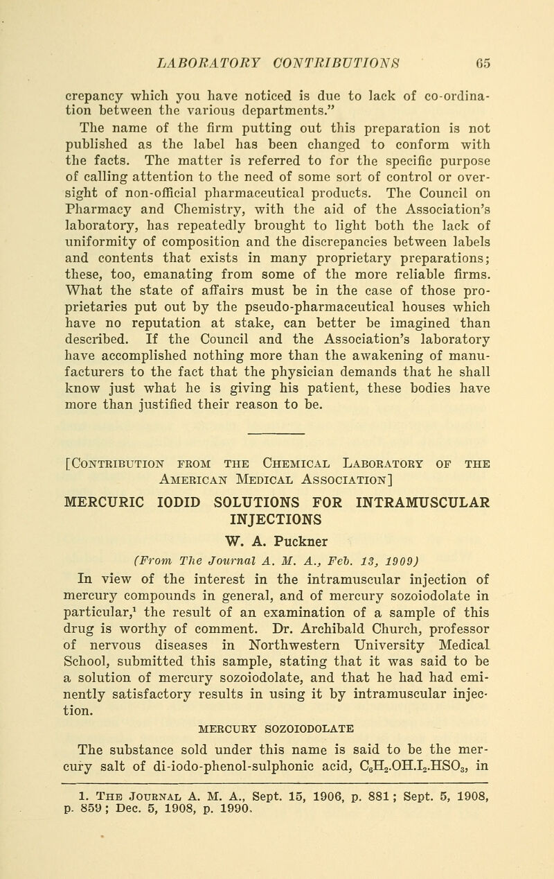 crepaney which you have noticed is due to lack of co-ordina- tion between the various departments. The name of the firm putting out this preparation is not published as the label has been changed to conform with the facts. The matter is referred to for the specific purpose of calling attention to the need of some sort of control or over- sight of non-official pharmaceutical products. The Council on Pharmacy and Chemistry, with the aid of the Association's laboratory, has repeatedly brought to light both the lack of uniformity of composition and the discrepancies between labels and contents that exists in many proprietary preparations; these, too, emanating from some of the more reliable firms. What the state of affairs must be in the case of those pro- prietaries put out by the pseudo-pharmaceutical houses which have no reputation at stake, can better be imagined than described. If the Council and the Association's laboratory have accomplished nothing more than the awakening of manu- facturers to the fact that the physician demands that he shall know just what he is giving his patient, these bodies have more than justified their reason to be. [Contribution feom the Chemical Laboeatoey of the Ameeican Medical Association] MERCURIC lODID SOLUTIONS FOR INTRAMUSCULAR INJECTIONS W. A. Puckner (From The Journal A. M. A., Fed. 13j 1909) In view of the interest in the intramuscular injection of mercury compounds in general, and of mercury sozoiodolate in particular,^ the result of an examination of a sample of this drug is worthy of comment. Dr. Archibald Church, professor of nervous diseases in Northwestern University Medical School, submitted this sample, stating that it was said to be a solution of mercury sozoiodolate, and that he had had emi- nently satisfactory results in using it by intramuscular injec- tion. MEECUEY sozoiodolate The substance sold under this name is said to be the mer- cury salt of di-iodo-phenol-sulphonic acid, CsHa.OH.Ia.HSOg, in 1. The Journal A. M. A., Sept. 15, 1906, p. 881; Sept, 5, 1908, p. 859; Dec. 5, 1908, p. 1990,