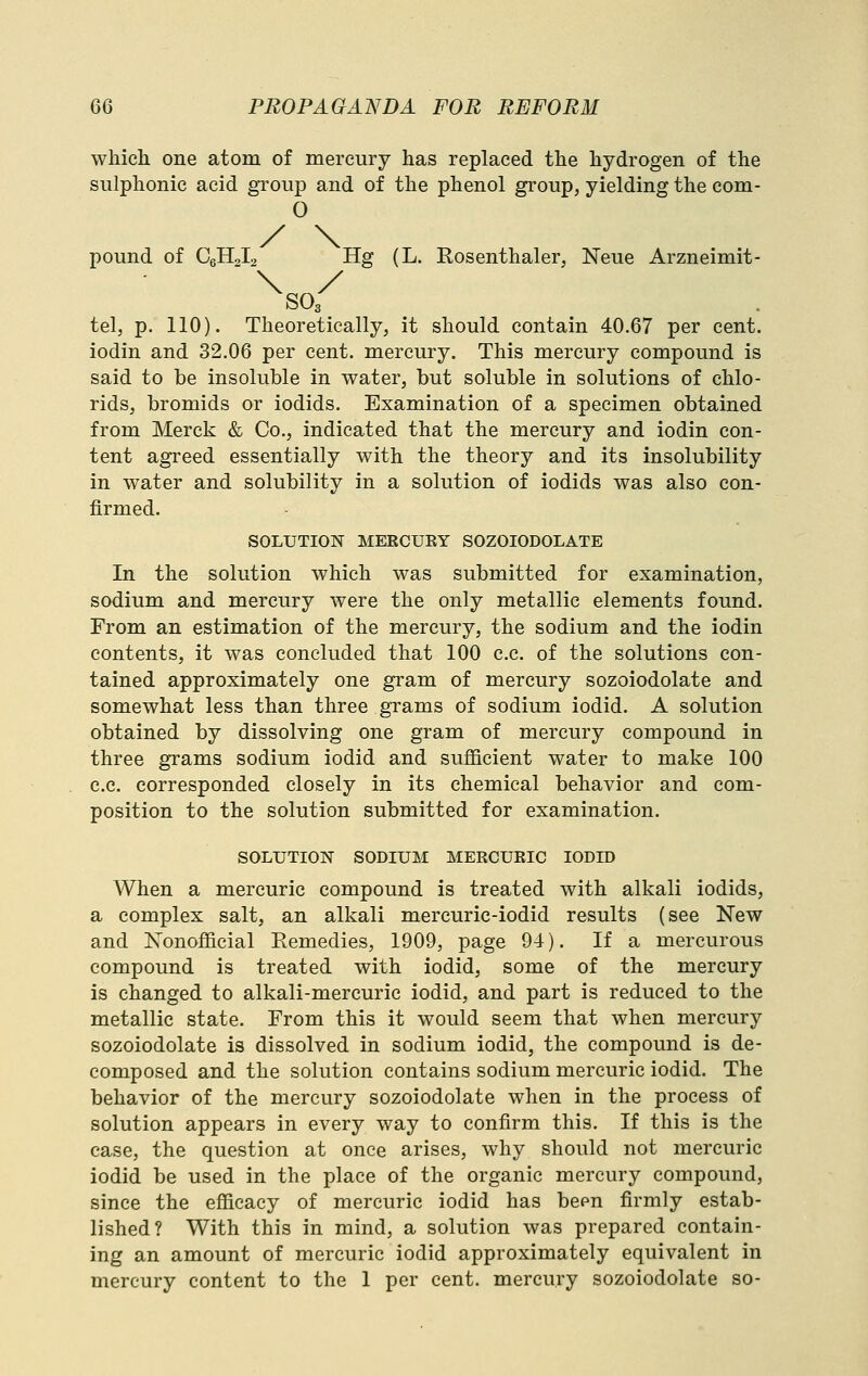 which one atom of mercury has replaced the hydrogen of the sulphonic acid gi'oup and of the phenol group, yielding the com- 0 pound of CeHoI^ Hg (L. Rosenthaler, Neue Arzneimit- tel, p. 110). Theoretically, it should contain 40.67 per cent, iodin and 32.06 per cent, mercury. This mercury compound is said to be insoluble in water, but soluble in solutions of chlo- rids, bromids or iodids. Examination of a specimen obtained from Merck & Co., indicated that the mercury and iodin con- tent agreed essentially with the theory and its insolubility in water and solubility in a solution of iodids was also con- firmed. SOLUTION MEECUEY SOZOIODOLATE In the solution which was submitted for examination, sodium and mercury were the only metallic elements found. From an estimation of the mercury, the sodium and the iodin contents, it was concluded that 100 c.c. of the solutions con- tained approximately one gram of mercury sozoiodolate and somewhat less than three grams of sodium iodid. A solution obtained by dissolving one gram of mercury compound in three grams sodium iodid and sufficient water to make 100 c.c. corresponded closely in its chemical behavior and com- position to the solution submitted for examination. SOLUTION SODIUM MERCURIC IODID When a mercuric compound is treated with alkali iodids, a complex salt, an alkali mercuric-iodid results (see New and Nonofficial Eemedies, 1909, page 94). If a mercurous compound is treated with iodid, some of the mercury is changed to alkali-mercuric iodid, and part is reduced to the metallic state. From this it would seem that when mercury sozoiodolate is dissolved in sodium iodid, the compound is de- composed and the solution contains sodium mercuric iodid. The behavior of the mercury sozoiodolate when in the process of solution appears in every way to confirm this. If this is the case, the question at once arises, why should not mercuric iodid be used in the place of the organic mercury compound, since the efficacy of mercuric iodid has been firmly estab- lished? With this in mind, a solution was prepared contain- ing an amount of mercuric iodid approximately equivalent in mercury content to the 1 per cent, mercury sozoiodolate so-