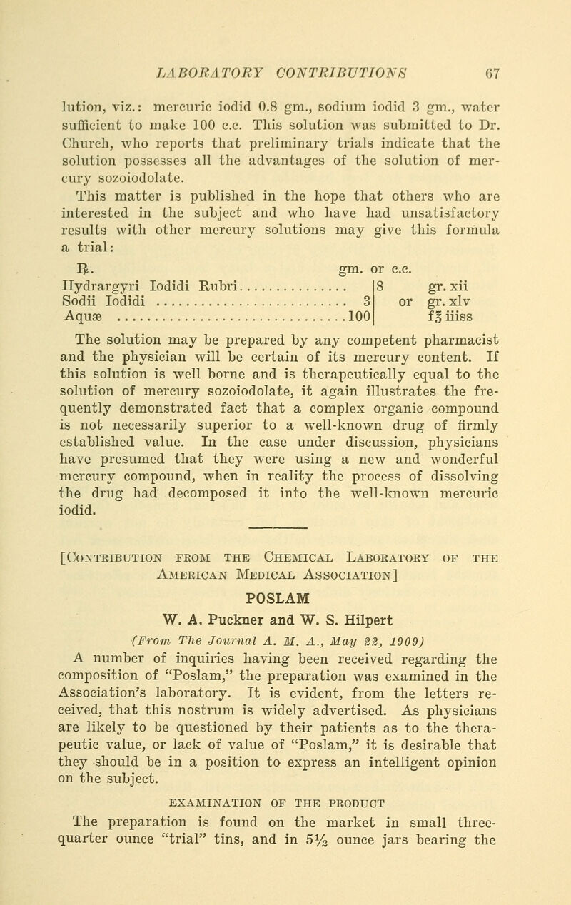 lution, viz.: mercuric iodid 0.8 gm., sodium iodid 3 gm., water sufficient to make 100 c.c. This solution was submitted to Dr. Church, who reports that preliminary trials indicate that the solution possesses all the advantages of the solution of mer- cury sozoiodolate. This matter is published in the hope that others who are interested in the subject and who have had unsatisfactory results with other mercury solutions may give this forihula a trial: IJ. gm. or c.c. Hydrargyri lodidi Kubri 8 gr. xii Sodii lodidi 3 or gr. xlv Aquse 100 f^ iiiss The solution may be prepared by any competent pharmacist and the physician will be certain of its mercury content. If this solution is well borne and is therapeutically equal to the solution of mercury sozoiodolate, it again illustrates the fre- quently demonstrated fact that a complex organic compound is not necesaarily superior to a well-known drug of firmly established value. In the case under discussion, physicians have presumed that they were using a new and wonderful mercury compound, when in reality the process of dissolving the drug had decomposed it into the well-known mercuric iodid. [contributiolsr feom the chemical labor atoey of the American Medical Association] POSLAM W. A. Puckner and W. S. Hilpert {From The Journal A. M. A., May 22, 1909) A number of inquiries having been received regarding the composition of Poslam, the preparation was examined in the Association's laboratory. It is evident, from the letters re- ceived, that this nostrum is widely advertised. As physicians are likely to be questioned by their patients as to the thera- peutic value, or lack of value of Poslam, it is desirable that they should be in a position to express an intelligent opinion on the subject. EXAMINATION OF THE PRODUCT The preparation is found on the market in small three- quari:er ounce trial tins, and in 5^3 ounce jars bearing the