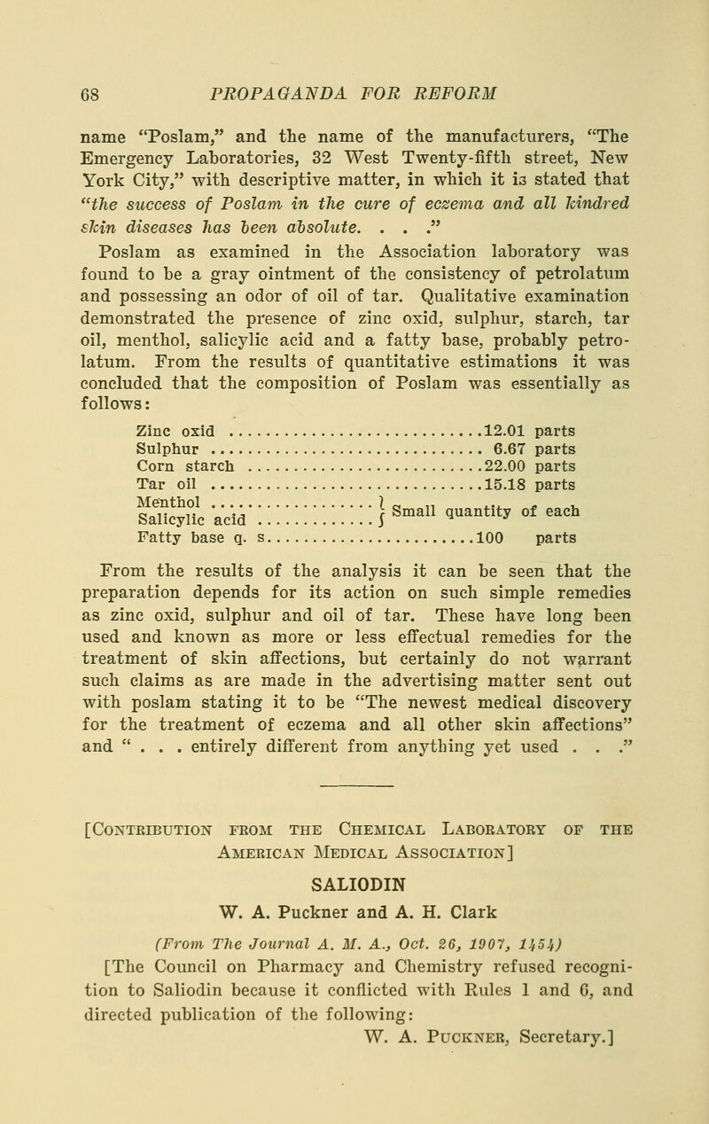 name Poslam, and the name of the manufacturers, The Emergency Laboratories, 32 West Twenty-fifth street. New York City, with descriptive matter, in which it is stated that the success of Poslam in the cure of eczema and all kindred skin diseases has been absolute. . . . Poslam as examined in the Association laboratory was found to be a gray ointment of the consistency of petrolatum and possessing an odor of oil of tar. Qualitative examination demonstrated the presence of zinc oxid, sulphur, starch, tar oil, menthol, salicylic acid and a fatty base, probably petro- latum. From the results of quantitative estimations it was concluded that the composition of Poslam was essentially as follows: Zinc oxid 12.01 parts Sulphur 6.67 parts Corn starch 22.00 parts Tar oil 15.18 parts sXuc Vcii':;:::::::::::} ^man quantity of oa* Fatty base q. s 100 parts From the results of the analysis it can be seen that the preparation depends for its action on such simple remedies as zinc oxid, sulphur and oil of tar. These have long been used and known as more or less effectual remedies for the treatment of skin affections, but certainly do not warrant such claims as are made in the advertising matter sent out with poslam stating it to be The newest medical discovery for the treatment of eczema and all other skin affections and ... entirely different from anything yet used . . . [Contribution feom the Chemical Laboratory of the American Medical Association] SALIODIN W. A. Puckner and A. H. Clark (From The Journal A. M. A., Oct. 26, 1907, UfSi) [The Council on Pharmacy and Chemistry refused recogni- tion to Saliodin because it conflicted with Rules 1 and G, and directed publication of the following: W. A. Puckner, Secretary.]