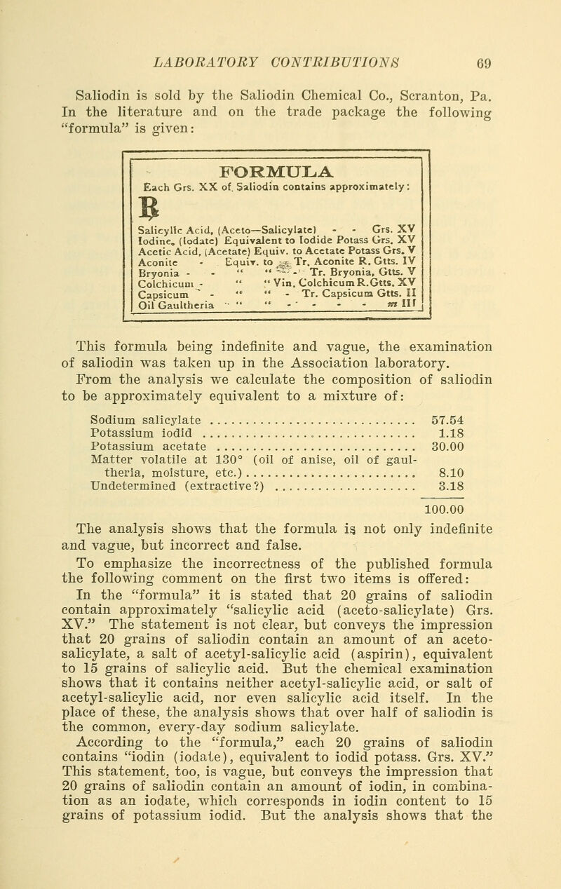 Saliodin is sold by the Saliodin Chemical Co., Scranton, Pa. In the literature and on the trade package the following formula is given: FORMULA Each Grs. XX of. Saliodin contains approximately: B Salicylic Acid, (Aceto—Salicylate) - - Grs. XV Iodine, (lodate) Equivalent to Iodide Potass Grs, XV Acetic Acid, (Acetate) Equiv. to Acetate Potass Grs. V Aconite - Cquir. to ^4„^ Tr. Aconite R. Gtts. IV Bryonia - -  •♦ ^-' Tr. Bryonia, Gtts. V Colchicuni -   Vin. ColchicumR.Gtts. XV Capsicum  - '*  - Tr.CapsicumGtts.il Oil GauUheria ' . ■ . - - t» lU This formula being indefinite and vague, the examination of saliodin was taken up in the Association laboratory. From the analysis we calculate the composition of saliodin to be approximately equivalent to a mixture of: Sodium salicylate 57.54 Potassium iodid 1.18 Potassium acetate 30.00 Matter volatile at 130° (oil of anise, oil of gaul- theria, moisture, etc.) 8.10 Undetermined (extractive?) 3.18 100.00 The analysis shows that the formula i^ not only indefinite and vague, but incorrect and false. To emphasize the incorrectness of the published formula the following comment on the first two items is offered: In the formula it is stated that 20 grains of saliodin contain approximately salicylic acid (aceto-salicylate) Grs. XV. The statement is not clear, but conveys the impression that 20 grains of saliodin contain an amount of an aceto- salicylate, a salt of acetyl-salicylic acid (aspirin), equivalent to 15 grains of salicylic acid. But the chemical examination shows that it contains neither acetyl-salicylic acid, or salt of acetyl-salicylic acid, nor even salicylic acid itself. In the place of these, the analysis shows that over half of saliodin is the common, every-day sodium salicylate. According to the formula, each 20 grains of saliodin contains iodin (iodate), equivalent to iodid potass. Grs. XV. This statement, too, is vague, but conveys the impression that 20 grains of saliodin contain an amount of iodin, in combina- tion as an iodate, which corresponds in iodin content to 15 grains of potassium iodid. But the analysis shows that the