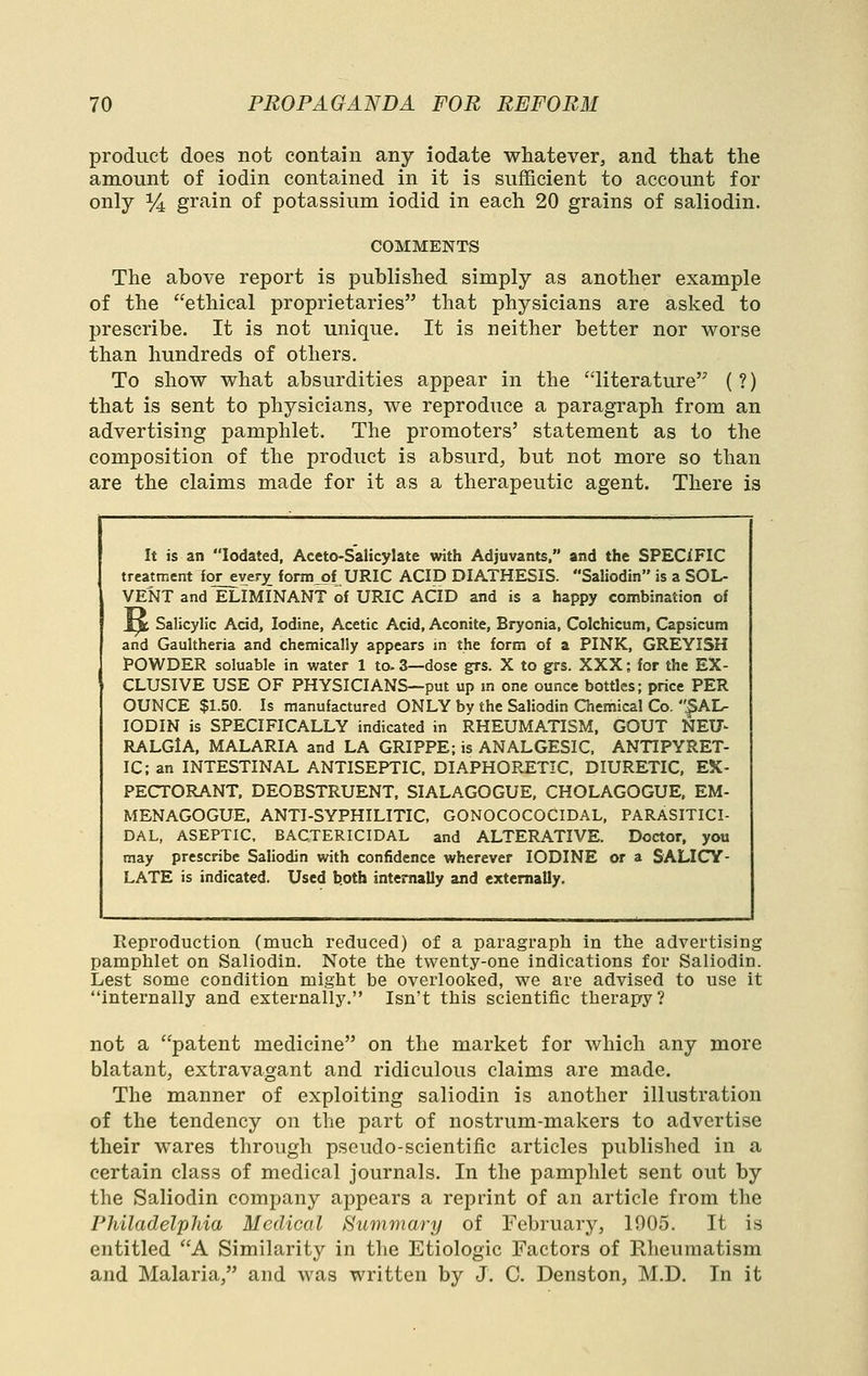 product does not contain any iodate whatever, and that the amount of iodin contained in it is sufficient to account for only %, grain of potassium iodid in each 20 grains of saliodin. COMMENTS The above report is published simply as another example of the ethical proprietaries that physicians are asked to prescribe. It is not unique. It is neither better nor worse than hundreds of others. To show what absurdities appear in the literature (?) that is sent to physicians, we reproduce a paragraph from an advertising pamphlet. The promoters' statement as to the composition of the product is absurd, but not more so than are the claims made for it as a therapeutic agent. There is It is an lodated, Aceto-Salicylate with Adjuvants, and the SPECIFIC treatment for ever^ fonn_of URIC ACID DIATHESIS. Saliodin is a SOL- VENT and ELIMINANT of URIC ACID and is a happy combination of 1^ Salicylic Acid, Iodine, Acetic Acid, Aconite, Bryonia, Colchicum, Capsicum and Gaultheria and chemically appears in the form of a PINK, GREYISH POWDER soluable in water 1 to. 3—dose grs. X to grs. XXX; for the EX- CLUSIVE USE OF PHYSICIANS—put up m one ounce bottles; price PER OUNCE $1.50. Is manufactured ONLY by the Saliodin Chemical Co. .^AI^ IODIN is SPECIFICALLY indicated in RHEUMATISM, GOUT NEU- RALGlA, MALARIA and LA GRIPPE; is ANALGESIC, ANTIPYRET- IC; an INTESTINAL ANTISEPTIC. DIAPHORETIC. DIURETIC, EX- PECTORANT. DEOBSTRUENT, SIALAGOGUE, CHOLAGOGUE, EM- MENAGOGUE. ANTI-SYPHILITIC. GONOCOCOCIDAL, PARASITICI- DAL, ASEPTIC, BACTERICIDAL and ALTERATIVE. Doctor, you may prescribe Saliodin with confidence wherever IODINE or a SALICY- LATE is indicated. Used both internally and externally. Reproduction (mucli reduced) of a paragraph in the advertising pamphlet on Saliodin. Note the twenty-one indications for Saliodin. Lest some condition might be overlooked, we are advised to use it internally and externally. Isn't this scientific therapy? not a patent medicine on the market for which any more blatant, extravagant and ridiculous claims are made. The manner of exploiting saliodin is another illustration of the tendency on the part of nostrum-makers to advertise their wares through pseudo-scientific articles published in a certain class of medical journals. In the pamphlet sent out by the Saliodin company appears a reprint of an article from the Philadelphia Medical Summary of February, 1005. It is entitled A Similarity in the Etiologic Factors of Rheumatism and Malaria, and was written by J. C. Denston, M.D. In it