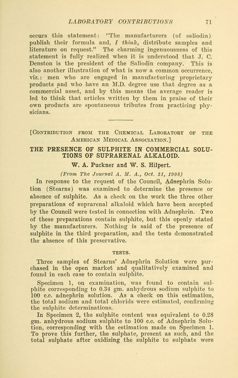 occurs this statement: The manufacturers (of saliodin) publish their formula and, I think, distribute samples and literature on request. The charming ingenuousness of this statement is fully realized when it is understood that J. C. Denston is the president of the Saliodin company. This is also another illustration of what is now a common occurrence, viz.: men who are engaged in manufacturing proprietary products and who have an M.D. degree use that degree as a commercial asset, and by this means the average reader is led to think that articles written by them in praise of their own products are spontaneous tributes from practicing phy- [ Contribution from the Chemical Laboratory of the American Medical Association.] THE PRESENCE OF SULPHITE IN COMMERCIAL SOLU- TIONS OF SUPRARENAL ALKALOID. W. A. Puckner and W. S. Hilpert. (From The Journal A. M. A., Oct. 31, 1908) In response to the request of the Council, ^^dscphrin Solu- tion (Stearns) was examined to determine the presence or absence of sulphite. As a check on the work the three other preparations of suprarenal alkaloid which have been accepted by the Council were tested in connection with Adnephrin. Two of these preparations contain sulphite, but this openly stated by the manufacturers. Nothing is said of the presence of sulphite in the third preparation, and the tests demonstrated the absence of this preservative. tests. Three samples of Stearns' Adnephrin Solution were pur- chased in the open market and qualitatively examined and found in each case to contain sulphite. Specimen 1, on examination, was found to contain sul- phite corresponding to 0.34 gm. anhydrous sodium sulphite to 100 c.c. adnephrin solution. As a check on this estimation, the total sodium and total chlorids were estimated, confirming the sulphite determinations. In Specimen 2, the sulphite content was equivalent to 0.28 gm. anhydrous sodium sulphite to 100 c.c. of Adnephrin Solu- tion, corresponding with the estimation made on Specimen 1. To prove this further, the sulphate, present as such, and the total sulphate after oxidizing the sulphite to sulphate were