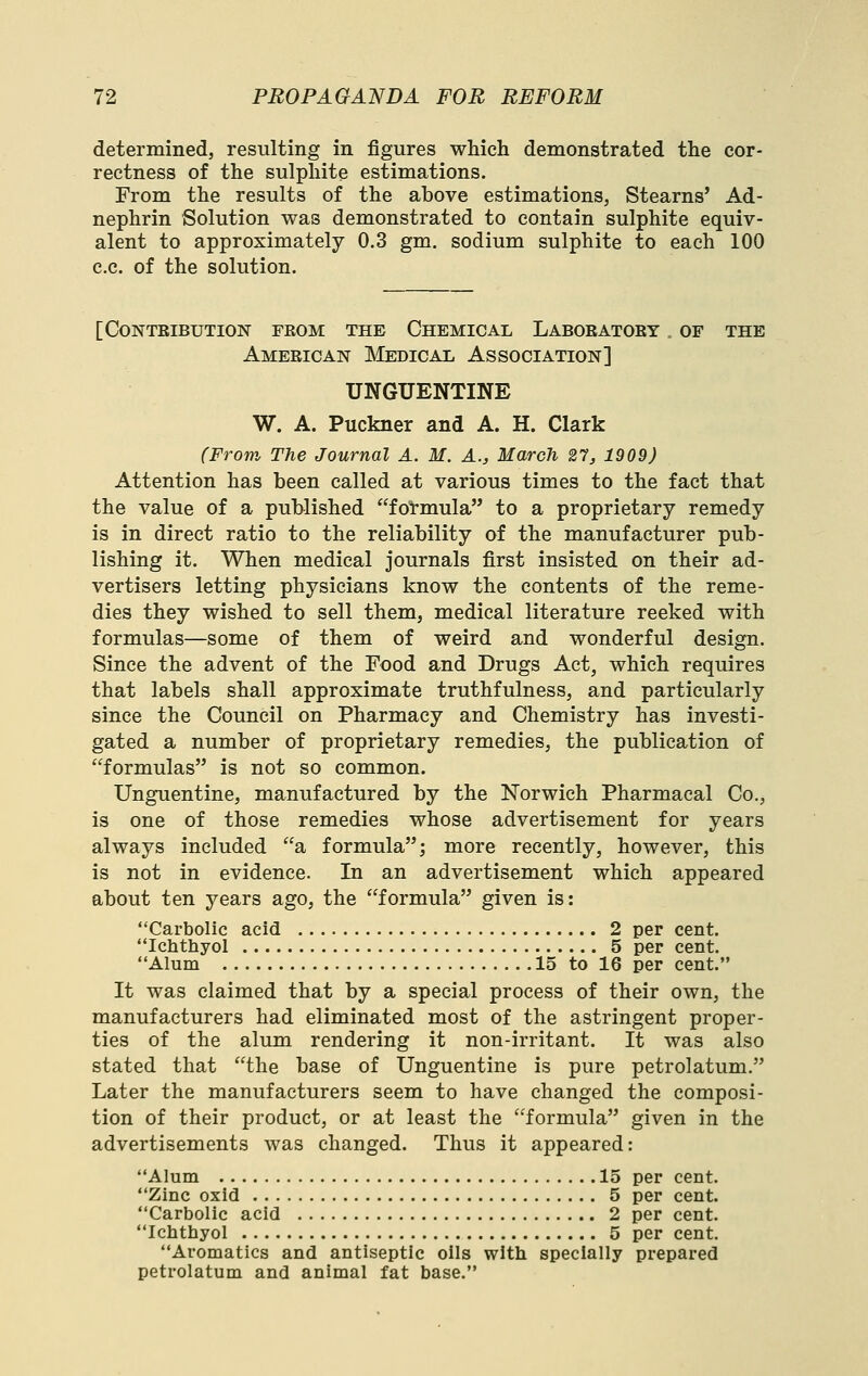 determined, resulting in figures which demonstrated the cor- rectness of the sulphite estimations. From the results of the above estimations, Stearns' Ad- nephrin Solution was demonstrated to contain sulphite equiv- alent to approximately 0.3 gm. sodium sulphite to each 100 c.c. of the solution. [Contribution feom the Chemical Laboeatoey of the American IMedical Association] UNGUENTINE W. A. Puckner and A. H. Clark (From The Journal A. M. A., March 21, 1909) Attention has been called at various times to the fact that the value of a published formula to a proprietary remedy is in direct ratio to the reliability of the manufacturer pub- lishing it. When medical journals first insisted on their ad- vertisers letting physicians know the contents of the reme- dies they wished to sell them, medical literature reeked with formulas—some of them of weird and wonderful design. Since the advent of the Food and Drugs Act, which requires that labels shall approximate truthfulness, and particularly since the Council on Pharmacy and Chemistry has investi- gated a number of proprietary remedies, the publication of formulas is not so common. Unguentine, manufactured by the Norwich Pharmacal Co., is one of those remedies whose advertisement for years always included a formula; more recently, however, this is not in evidence. In an advertisement which appeared about ten years ago, the formula given is: Carbolic acid 2 per cent. Ichthyol 5 per cent. Alum 15 to 16 per cent. It was claimed that by a special process of their own, the manufacturers had eliminated most of the astringent proper- ties of the alum rendering it non-irritant. It was also stated that the base of Unguentine is pure petrolatum. Later the manufacturers seem to have changed the composi- tion of their product, or at least the formula given in the advertisements was changed. Thus it appeared: Alum 15 per cent. Zinc oxid 5 per cent. Carbolic acid 2 per cent. Icbthyol 5 per cent. Aromatics and antiseptic oils with specially prepared petrolatum and animal fat base.