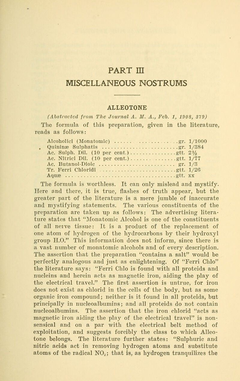 MISCELLANEOUS NOSTRUMS ALLEOTONE (Abstracted from The Journal A. M. A., Fel. 1, 190S, 379) The formula of this preparation, given in the literature, reads as follows: Alcoholici (Monatomic) gr. 1/1000 , Quininse Sulphatis gr. 1/384 Ac. Sulph. Dil. (10 per cent.) gtt. 21/2 Ac. Nitrici Dil. (10 per cent.) . gtt. 1/77 Ac. Butanol-Dioic gr. 1/3 Tr. Ferri Chloridi gtt. 1/26 Aquae gtt. xx The formula is worthless. It can only mislead and mystify. Here and there, it is true, flashes of truth appear, but the greater part of the literature is a mere jumble of inaccurate and mystifying statements. The various constituents of the preparation are taken up as follows: The advertising litera- ture states that Monatomic Alcohol is one of the constituents of all nerve tissue: It is a product of the replacement of one atom of hydrogen of the hydrocarbons by their hydroxyl group H.O. This information does not inform, since there is a vast number of monatomic alcohols and of every description. The assertion that the preparation contains a salt would be perfectly analogous and just as enlightening. Of Ferri Chlo the literature says: Ferri Chlo is found with all proteids and nucleins and herein acts as magnetic iron, aiding the play of the electrical travel. The first assertion is untrue, for iron does not exist as chlorid in the cells of the body, but as some organic iron compound; neither is it found in all proteids, but principally in nucleoalbumins; and all proteids do not contain nucleoalbumins. The assertion that the iron chlorid acts as magnetic iron aiding the play of the electrical travel is non- sensical and on a par with the electrical belt method of exploitation, and suggests forcibly the class to which Alleo- tone belongs. The literature further states: Sulphuric and nitric acids act in removing hydrogen atoms and substitute atoms of the radical NO2; that is, as hydrogen tranquilizes the