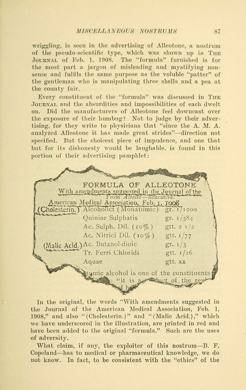 wriggling, is seen in the advertising of AUeotone, a nostrum of the pseudo-scientific type, which was shown up in The JoLRNAL of Feb. 1, 1908. The formula furnished is for the most part a jargon of misleading and mystifying non- sense and fulfils the same purpose as the voluble patter of the gentleman who is manipulating three shells and a pea at the county fair. Every constituent of the formula was discussed in The JouENAL and the absurdities and impossibilities of each dwelt on. Did the manufacturers of Alleotone feel downcast over the exposure of their humbug? Not to judge by their adver- tising, for they write to physicians that since the A. M. A. analyzed Alleotone it has made great strides—direction not specified. But the choicest piece of impudence, and one that but for its dishonesty would be laughable, is found in this portion of their advertising pamphlet: V With aHieBdraentssusgested in the Journal of the ■ rrom A leasts—SneTS-tivQ American Medical Asso^iatioD2^_Febej_. AlcolToTiH'''('Mo^nSo5iicX' holesterin., Quiniae Sulphatis Ac. Suiph. Dil (10%) Ac. Nitrici DiL (io%) (Malic Ac!d.)-A-C- Butanol-dioic gr. j/rooo gr. 1/384 gtt 2 1/2 gtt 1/77 gr- ^/3 gtt 1/26 gtt. KK Tr. Ferri Chloridi Aquae do alcohol is one of the constituents In the original, the words With amendments suggested in the Journal of the American Medical Association, Feb. 1, 1908, and also  (Cholesterin.) and (Malic Acid.), which Ave have underscored in the illustration, are printed in red and have been added to the original formula. Such are the uses of adversity. What claim, if any, the exploiter of this nostrum—B. F. Copeland—has to medical or pharmaceutical knowledge, we do not know. In fact, to be consistent with the ethics of the