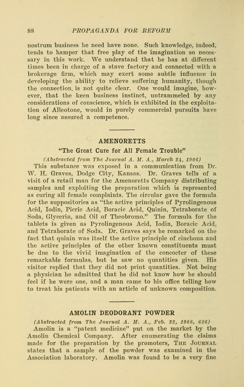 nostrum business lie need have none. Such knowledge, indeed, tends to hamper that free play of the imagination so neces- sary in this work. We understand that he has at different times been in charge of a stave factory and connected with a brokerage firm, which may exert some subtle influence in developing the ability to relieve suffering humanity, though the connection^ is not quite clear. One would imagine, how- ever, that the keen business instinct, untrammeled by any considerations of conscience, which is exhibited in the exploita- tion of Alleotone, would in purely commercial pursuits have long since assured a competence. AMENORETTS The Great Cure for All Female Trouble (Abstracted from The Journal A. M. A., March 21t, 1906) This substance was exposed in a communication from Dr. W. H. Graves, Dodge City, Kansas. Dr. Graves tells of a visit of a retail man for the Amenoretts Company distributing samples and exploiting the preparation which is represented as curing all female complaints. The circular gave the formula for the suppositories as the active principles of Pyrolingenous Acid, lodin. Picric Acid, Boracic Acid, Quinin, Tetraborate of Soda, Glycerin, and Oil of Theobromo. The formula for the tablets is given as Pyrolingenous Acid, lodin, Boracic Acid, and Tetraborate of Soda. Dr. Graves says he remarked on the fact that quinin was itself the active principle of cinchona and the active principles of the other known constituents must be due to the vivid imagination of the concocter of these remarkable formulas, but he saw no quantities given. His visitor replied that they did not print quantities. Not being a physician he admitted that he did not know how he should feel if he were one, and a man came to his oflQce telling how to treat his patients with an article of unknown composition. AMOLIN DEODORANT POWDER (Abstracted from The Journal A. M. A., FeT). 22, 190S, 626) Amolin is a patent medicine put on the market by the Amolin Chemical Company. After enumerating the claims made for the preparation by the promoters, The Journal states that a sample of the powder was examined in the Association laboratory. Amolin was found to be a very fine
