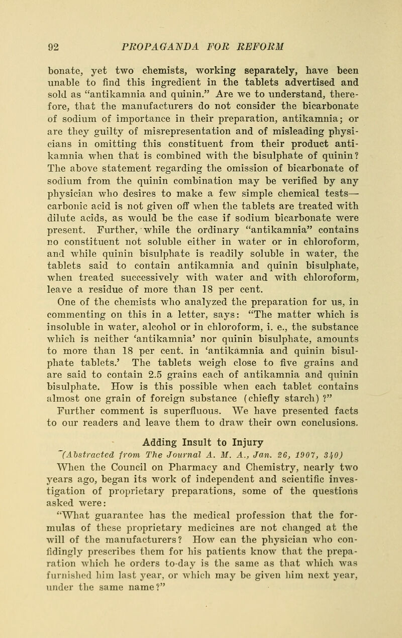 bonate, yet two chemists, working separately, have been unable to find this ingredient in the tablets advertised and sold as antikamnia and quinin. Are we to understand, there- fore, that the manufacturers do not consider the bicarbonate of sodium of importance in their preparation, antikamnia; or are they guilty of misrepresentation and of misleading physi- cians in omitting this constituent from their product anti- kamnia when that is combined with the bisulphate of quinin? The above statement regarding the omission of bicarbonate of sodium from the quinin combination may be verified by any physician who desires to make a few simple chemical tests— carbonic acid is not given off when the tablets are treated with dilute acids, as would be the case if sodium bicarbonate were present. Further, while the ordinary antikamnia contains no constituent not soluble either in water or in chloroform, and while quinin bisulphate is readily soluble in water, the tablets said to contain antikamnia and quinin bisulphate, when treated successively with water and with chloroform, leave a residue of more than 18 per cent. One of the chemists who analyzed the preparation for us, in commenting on this in a letter, says: The matter which is insoluble in water, alcohol or in chloroform, i. e., the substance which is neither 'antikamnia' nor quinin bisulphate, amounts to more than 18 per cent, in 'antikamnia and quinin bisul- phate tablets.' The tablets weigh close to five grains and are said to contain 2.5 grains each of antikamnia and quinin bisulphate. How is this possible when each tablet contains almost one grain of foreign substance (chiefly starch) ? Further comment is superfluous. We have presented facts to our readers and leave them to draw their own conclusions. Adding Insult to Injury (Abstracted from TJie Journal A. M. A., Jan. 26, 1901, 3J,0) When the Council on Pharmacy and Chemistry, nearly two years ago, began its work of independent and scientific inves- tigation of proprietary preparations, some of the questions asked were: What guarantee has the medical profession that the for- mulas of these proprietary medicines are not changed at the will of the manufacturers? How can the physician who con- fidingly prescribes them for his patients know that the prepa- ration which he orders to-day is the same as that which was furnished him last year, or which may be given him next year, under the same name?