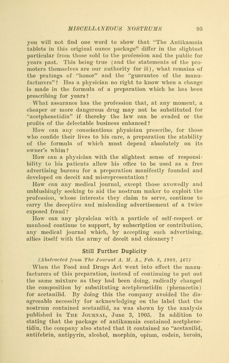 you will not find one word to show that The Antikamnia tablets in this original ounce package differ in the slightest particular from those sold to the profession and the public for years past. This being true (and the statements of the pro- moters themselves are our authority for it), what remains of the pratings of honor and the guarantee of the manu- facturers? Has a physician no right to know when a change is made in the formula of a preparation which he has been prescribing for years? What assurance has the profession that, at any moment, a cheaper or more dangerous drug may not be substituted for acetphenetidin if thereby the law can be evaded or the profits of the delectable business enhanced? How can any conscientious physician prescribe, for those who confide their lives to his care, a preparation the stability of the formula of which must depend absolutely on its owner's whim? How can a physician with the slightest sense of responsi- bility to his patients allow his ofiice to be used as a free advertising bureau for a preparation manifestly founded and developed on deceit and misrepresentation? How can any medical journal, except those avowedly and unblushingly seeking to aid the nostrum maker to exploit the profession, whose interests they claim to serve, continue to carry the deceptive and misleading advertisement of a twice exposed fraud? How can any physician with a particle of self-respect or manhood continue to support, by subscription or contribution, any medical journal which, by accepting such advertising, allies itself with the army of deceit and chicanery? Still Further Duplicity (Ahstractecl from The Journal A. M. A., Feb. 8, 1908, Jt67) When the Food and Drugs Act went into effect the manu- facturers of this preparation, instead of continuing to put out the same mixture as they had been doing, radically changed the composition by substituting acetphenetidin (phenacetin) for acetanilid. By doing this the company avoided the dis- agreeable necessity for acknowledging on the label that the nostrum contained acetanilid, as was shown by the analysis published in The Journal, June 3, 1905. In addition to stating that the package of antikamnia contained acetphene- tidin, the company also stated that it contained no acetanilid, antifebrin, antipyrin, alcohol, morphin, opium, codein, heroin.