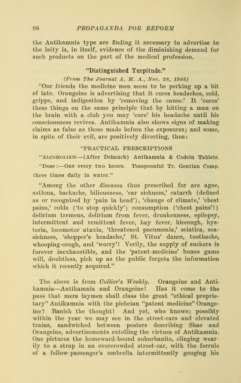 the Antikamnia type are finding it necessary to advertise to the laity is, in itself, evidence of the diminishing demand for such products on the part of the medical profession. Distinguished Turpitude. (From The Journal A. M. A., Nov. 28, 1908) Our friends the medicine men seem to be perking up a bit of late. Orangeine is advertising that it cures headaches, cold, grippe, and indigestion by 'removing the cause.' It 'cures' these things on the same principle that by hitting a man on the brain with a club you may 'cure' his headache until his consciousness revives. Antikamnia also shows signs of making claims as false as those made before the exposures; and some, in spite of their evil, are positively diverting, thus: PRACTICAL PRESCRIPTIONS Alcoholism—(After Debauch) Antikamnia & Codein Tablets. Dose :—One every two hours. Teaspoonful Tr. Gentian Comp. tliree times daily in water. Among the other diseases thus prescribed for are ague, asthma, backache, biliousness, 'car sickness,' catarrh (defined as or recognized by 'pain in head'), 'change of climate,' 'chest pains,' colds ('to stop quickly') consumption ('chest pains'!) delirium tremens, delirium from fever, drunkenness, epilepsy, intermittent and remittent fever, hay fever, hiccough, hys- teria, locomotor ataxia, 'threatened pneumonia,' sciatica, sea- sickness, 'shopper's headache,' St. Vitus' dance, toothache, whooping-cough, and 'worry'! Verily, the supply of suckers is forever inexhaustible, and the 'patent-medicine' bunco game will, doubtless, pick up as the public forgets the information which it recently acquired. The above is from Collier's Weekly. Orangeine and Anti- kamnia—^Antikamnia and Orangeine! Has it come to the pass that mere laymen shall class the great ethical proprie- tary Antikamnia with the plebeian patent medicine Orange- ine? Banish the thought! And yet, who knows; possibly within the year we may see in the street-cars and elevated trains, sandwiched between posters describing Shac and Orangeine, advertisements extolling the virtues of Antikamnia. One pictures the homeward-bound suburbanite, clinging wear- ily to a strap in an overcrowded street-car, with the ferrule of a fellow-passenger's umbrella intermittently gouging his