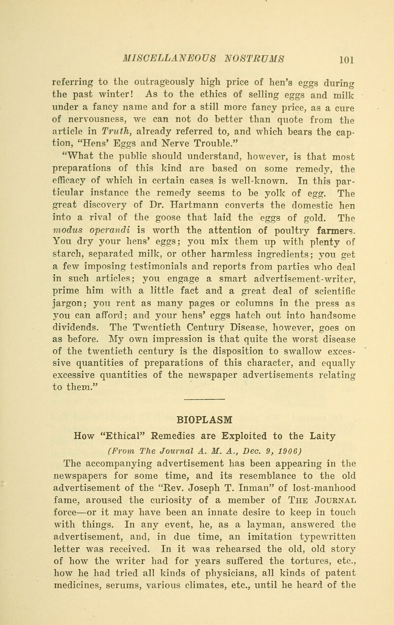 referring to the outrageously high price of hen's eggs during the past winter! As to the ethics of selling eggs and milk under a fancy name and for a still more fancy price, as a cure of nervousness, we can not do better than quote from the article in Truth, already referred to, and which bears the cap- tion, Hens' Eggs and Nerve Trouble. What the public should understand, however, is that most preparations of this kind are based on some remedy, the eflEicacy of which in certain cases is well-known. In this par- ticular instance the remedy seems to be yolk of egg. The great discovery of Dr. Hartmann converts the domestic hen into a rival of the goose that laid the eggs of gold. The modus operandi is worth the attention of poultry fanners. You dry your hens' eggs; you mix them up with plenty of starch, separated milk, or other harmless ingredients; you get a few imposing testimonials and reports from parties who deal in such articles; you engage a smart advertisement-writer, prime him with a little fact and a great deal of scientific jargon; you rent as many pages or columns in the press as you can afford; and your hens' eggs hatch out into handsome dividends. The Twentieth Century Disease, however, goes on as before. My own impression is that quite the worst disease of the twentieth century is the disposition to swallow exces- sive quantities of preparations of this character, and equally excessive quantities of the newspaper advertisements relating to them. BIOPLASM How Ethical Remedies are Exploited to the Laity (From The Journal A. M. A., Deo. 9, 1906) The accompanying advertisement has been appearing in the newspapers for some time, and its resemblance to the old advertisement of the Rev. Joseph T. Inman of lost-manhood fame, aroused the curiosity of a member of The Journal force—or it may have been an innate desire to keep in touch with things. In any event, he, as a layman, answered the advertisement, and, in due time, an imitation typewritten letter was received. In it was rehearsed the old, old story of how the writer had for years suffered the tortures, etc., how he had tried all kinds of physicians, all kinds of patent medicines, serums, various climates, etc., until he heard of the