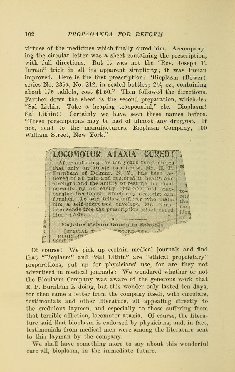 virtues of the medicines which finally cured him. Accompany- ing the circular letter was a sheet containing the prescription, with full directions. But it was not the Rev. Joseph T. Inman trick in all its apparent simplicity; it was Inman improved. Here is the first prescription: Bioplasm (Bower) series No. 235a, No. 212, in sealed bottles; 21/2 oz., containing about 175 tablets, cost $1.50. Then followed the directions. Farther down the sheet is the second preparation, which is: Sal Lithin. Take a heaping teaspoonful, etc. Bioplasm! Sal Lithin!! Certainly we have seen these names before. These prescriptions may be had of almost any druggist. If not, send to the manufacturers, Bioplasm Company, 100 William Street, New York. rTL^OCOMOTOR'^ATAXir^'CD^E j fuunsh. To ai j iiini a stif-add! I havn serjc2« free 1 l-i2r.i.--iAav. Of course! We pick up certain medical journals and find that Bioplasm and Sal Lithin are ethical proprietary preparations, put up for physicians' use, for are they not advertised in medical journals? We wondered whether or not the Bioplasm Company was aware of the generous work that E. P. Burnham is doing, but this wonder only lasted ten days, for then came a letter from the company itself, with circulars, testimonials and other literature, all appealing directly to the credulous laymen, and especially to those suff'ering from that terrible affliction, locomotor ataxia. Of course, the litera- ture said that bioplasm is endorsed by physicians, and, in fact, testimonials from medical men were among the literature sent to this layman by the company. We shall have something more to say about tliis wonderful cure-all, bioplasm, in the immediate future.