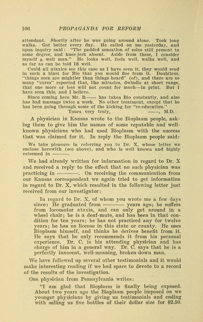 attendant. Shortly after he was going around alone. Took long walks. Got hetter every day. He called on me yesterday, and upon inquiry said : The padded sensation of soles still present to some degree, and knee-jerk absent. Aside from these, I consider myself a well man. He looks well, feels well, walks well, and as far as can be told IS well. Could all ataxics see this case as I have seen it, they would send in such a blast for Bio that you would flee from it. Doubtless, things seen are mightier than things heard (of), and there are so many cures reported that, like miracles, dwindle at short range, that one more or less will not count for much—in print. But I have seen this, and I believe. Since coming here Mr. R has taken Bio constantly, and also has had massage twice a week. No other treatment, except that he has been going through some of the kicking for re-education. Yours very truly, , M.D. A physician in Kansas wrote to the Bioplasm people, ask- ing them to give him the names of some reputable and well- known physicians who had used Bioplasm with the success that was claimed for it. In reply the Bioplasm people said: We take pleasure in referring you to Dr. X, whose letter we enclose herewith (see above), and who is well known and highly esteemed in . We had already written for information in regard to Dr. X and received a reply to the effect that no such physician was practicing in . On receiving the communication from our Kansas correspondent we again tried to get information in regard to Dr. X, which resulted in the following letter just received from our investigator: In regard to Dr. X, of w^hom you wa'ote me a few days since: He graduated from years ago; he suffers from locomotor ataxia, and can only get around in a wheel chair; he is a deaf-mute, and has been in that con- dition for ten years; he has not practiced any for twelve years; he has no license in this state or county. He uses Bioplasm himself, and thinks he derives benefit from it. He says that he only recommends it from his personal experience. Dr. C. is his attending physician and has charge of him in a general way. Dr. C. says that he is a perfectly innocent, well-meaning, broken-down man. We have follo^ved up several other testimonials and it would make interesting reading if we had space to devote to a record of the results of the investigation. One physician from Pennsylvania writes: I am glad that Bioplasm is finally being exposed. About two years ago the Bioplasm people imposed on we younger phys^icians by giving us testimonials and ending with selling us five bottles of their dollar size for $2.50.