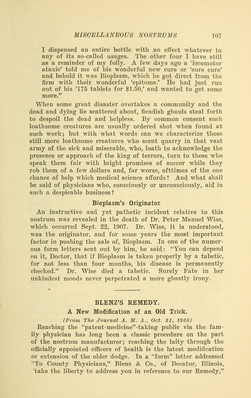 I dispensed an entire bottle with no effect whatever in any of its so-called usages. The other four I have still as a reminder of my folly. A few days ago a 'locomotor ataxic' told me of his wonderful new cure or 'sure cure' and behold it was Bioplasm, which he got direct from the firm with their wonderful 'epitome.' He had just run out of his '175 tablets for $1.50,' and wanted to get some more. When some great disaster overtakes a community and the dead and dying lie scattered about, fiendish ghouls steal forth to despoil the dead and helpless. By common consent such loathsome creatures are usually ordered shot when fomid at such work; but with what words can we characterize those still more loathsome creatures who scent quarry in that vast army of the sick and miserable, who, loath to acknowledge the presence or approach of the king of terrors, turn to those who speak them fair with bright promises of succor while they rob them of a few dollars and, far worse, ofttimes of the one chance of help which medical science affords? And what shall be said of physicians who, consciously or unconsciously, aid in such a despicable business ? Bioplasm's Originator An instructive and yet pathetic incident relative to this nostrum was revealed in the death of Dr. Peter Manuel Wise, which occurred Sept. 22, 1907. Dr. Wise, it is understood, was the originator, and for some years the most important factor in pushing the sale of. Bioplasm. In one of the numer- ous form letters sent out by him, he said: You can depend on it. Doctor, that if Bioplasm is taken properly by a tabetic, for not less than four months, his disease is permanently checked. Dr. Wise died a tabetic. Surely Fate in her unkindest moods never perpetrated a more ghastly irony. BLENZ'S REMEDY. A New Modification of an Old Trick. (From The Journal A. M. A., Oct. SI, 1908) Reaching the patent-medicine-taking public via the fam- ily physician has long been a classic procedure on the part of the nostrum manufacturer; reaching the laity through the officially appointed officers of health is the latest modification or extension of the older dodge. In a form letter addressed To County Physicians, Blenz & Co., of Decatur, Illinois, 'take the liberty to address you in reference to our Remedy,