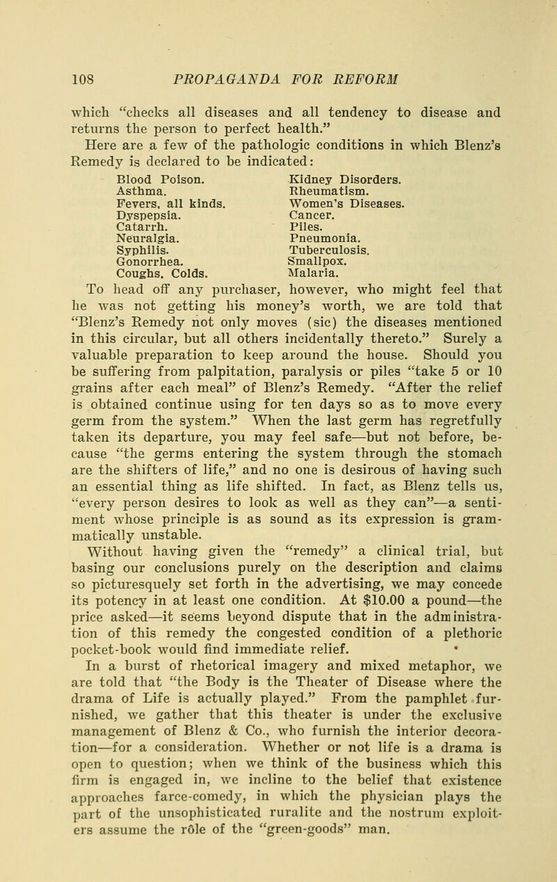 which checks all diseases and all tendency to disease and returns the person to perfect health. Here are a few of the pathologic conditions in which Blenz's Remedy is declared to be indicated: Blood Poison. Kidney Disorders. Asthma, Rlieumatism. Fevers, all kinds. Women's Diseases. Dyspepsia. Cancer. Catarrh. Piles. Neuralgia. Pneumonia. Syphilis. Tuberculosis. Gonorrhea. Smallpox. Coughs. Colds. Malaria. To head off any purchaser, however, who might feel that he was not getting his money's worth, we are told that Blenz's Remedy not only moves (sic) the diseases mentioned in this circular, but all others incidentally thereto. Surely a valuable preparation to keep around the house. Should you be suffering from palpitation, paralysis or piles take 5 or 10 grains after each meal of Blenz's Remedy. After the relief is obtained continue using for ten days so as to move every germ from the system. When the last germ has regretfully taken its departure, you may feel safe—but not before, be- cause the germs entering the system through the stomach are the shifters of life, and no one is desirous of having such an essential thing as life shifted. In fact, as Blenz tells us, every person desires to look as well as they can—a senti- ment whose principle is as sound as its expression is gram- matically unstable. Without having given the remedy a clinical trial, but basing our conclusions purely on the description and claims so picturesquely set forth in the advertising, we may concede its potency in at least one condition. At $10.00 a pound—the price asked—it seems beyond dispute that in the administra- tion of this remedy the congested condition of a plethoric pocket-book would find immediate relief. In a burst of rhetorical imagery and mixed metaphor, we are told that the Body is the Theater of Disease where the drama of Life is actually played. From the pamphlet fur- nished, we gather that this theater is under the exclusive management of Blenz & Co., who furnish the interior decora- tion—for a consideration. Whether or not life is a drama is open to question; when we think of the business which this firm is engaged in, we incline to the belief that existence approaches farce-comedy, in which the physician plays the part of the unsophisticated ruralite and the nostrum exploit- ers assume the r6le of the green-goods man.