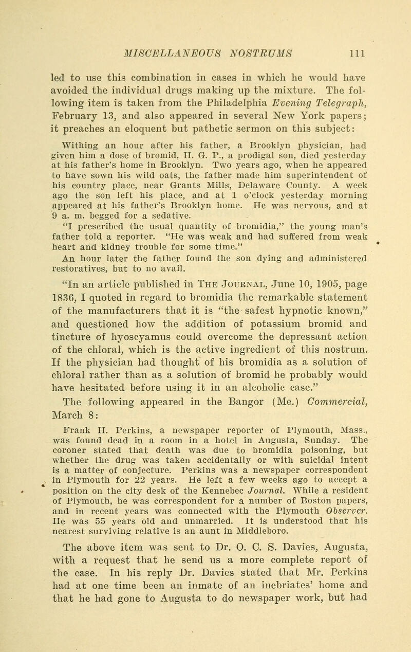 led to use this combination in cases in which he would have avoided the individual drugs making up the mixture. The fol- lowing item is taken from the Philadelphia Evening Telegraph, February 13, and also appeared in several New York papers; it preaches an eloquent but pathetic sermon on this subject: Withing an hour after his father, a Brooklyn physician, had given him a dose of bromid, H. G. P., a prodigal son, died yesterday at his father's home in Brooklyn. Two years ago, when he appeared to have sown his wild oats, the father made him superintendent of his country place, near Grants Mills, Delaware County. A week ago the son left his place, and at 1 o'clock yesterday morning appeared at his father's Brooklyn home. He was nervous, and at 9 a. m. begged for a sedative. I prescribed the usual quantity of bromidia, the young man's father told a reporter. He was weak and had suffered from weak heart and kidney trouble for some time. An hour later the father found the son dying and administered restoratives, but to no avail. In an article published in The Jouenal, June 10, 1905, page 1836, I quoted in regard to bromidia the remarkable statement of the manufacturers that it is the safest hypnotic known, and questioned how the addition of potassium bromid and tincture of hyoscyamus could overcome the depressant action of the chloral, which is the active ingredient of this nostrum. If the physician had thought of his bromidia as a solution of chloral rather than as a solution of bromid he probably would have hesitated before using it in an alcoholic case. The following appeared in the Bangor (Me.) Commercial, March 8: Frank H. Perkins, a newspaper reporter of Plymouth, Mass., was found dead in a room in a hotel in Augusta, Sunday. The coroner stated that death was due to bromidia poisoning, but whether the drug was taken accidentally or with suicidal intent is a matter of conjecture. Perkins was a newspaper correspondent in Plymouth for 22 years. He left a few weeks ago to accept a position on the city desk of the Kennebec Journal. While a resident of Plymouth, he was correspondent for a number of Boston papers, and in recent years was connected with the Plymouth Observer. He was 55 years old and unmarried. It is understood that his nearest surviving relative is an aunt in Middleboro. The above item was sent to Dr. 0. C. S. Davies, Augusta, with a request that he send us a more complete report of the case. In his reply Dr. Davies stated that Mr. Perkins had at one time been an inmate of an inebriates' home and that he had gone to Augusta to do newspaper work, but had