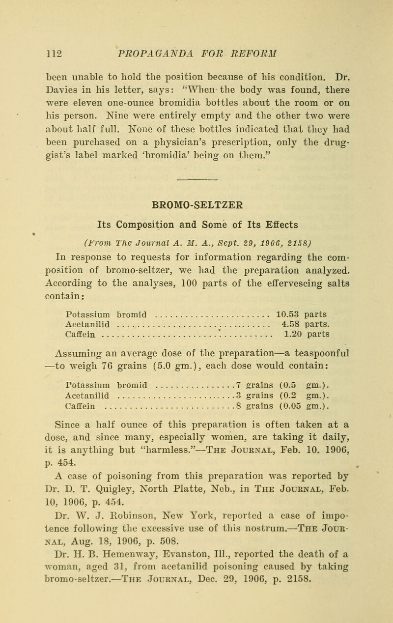 been unable to hold the position because of his condition. Dr. Davies in his letter, says: ^^^len the body was found, there were eleven one-ounce bromidia bottles about the room or on his person. Nine were entirely empty and the other two were about half full. None of these bottles indicated that they had been purchased on a physician's prescription, only the drug- gist's label marked 'bromidia' being on them. BROMO-SELTZER Its Composition and Some of Its Effects (From The Journal A. M. A., Sept. 29, 1906, 2158) In response to requests for information regarding the com- position of bromo-seltzer, we had the preparation analyzed. According to the analyses, 100 parts of the effervescing salts contain: Potassium bromid 10.53 parts Acetanilid 4.58 parts. CafEein '. 1.20 parts Assuming an average dose of the preparation—a teaspoonful —to weigh 76 grains (5.0 gm.), each dose would contain: Potassium bromid 7 grains (0.5 gm.). Acetanilid 3 grains (0.2 gm.). CafEein 8 grains (0.05 gm.). Since a half ounce of this preparation is often taken at a dose, and since many, especially women, are taking it daily, it is anything but harmless.—The Journal, Feb. 10. 1906, p. 454. A case of poisoning from this preparation was reported by Dr. D. T. Quigley, North Platte, Neb., in The Journal, Feb. 10, 1906, p. 454. Dr. W. J. Robinson, New York, reported a case of impo- tence following the excessive use of this nostrum.—The Jour- nal, Aug. 18, 1906, p. 508. Dr. H. B. Hemenway, Evanston, 111., reported the death of a woman, aged 31, from acetanilid poisoning caused by taking bromo-seltzer.—The Journal, Dec. 29, 1906, p. 2158.