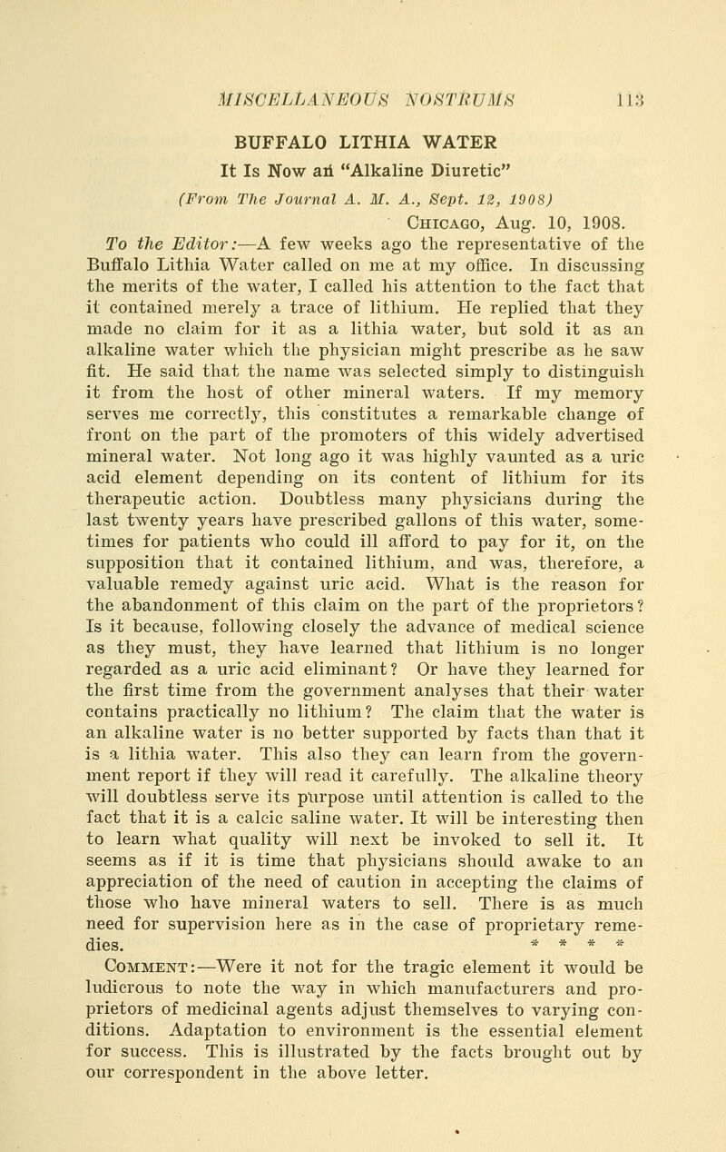 BUFFALO LITHIA WATER It Is Now 8lA Alkaline Diuretic (From The Journal A. M. A., Sept. 12, 1908) Chicago, Aug. 10, 1908. To the Editor:—A few weeks ago the representative of the Buifalo Lithia Water called on me at my office. In discussing the merits of the water, I called his attention to the fact that it contained merely a trace of lithium. He replied that they made no claim for it as a lithia water, but sold it as an alkaline water which the physician might prescribe as he saw fit. He said that the name was selected simply to distinguish it from the host of other mineral waters. If my memory serves me correctly, this constitutes a remarkable change of front on the part of the promoters of this widely advertised mineral water. Not long ago it was highly vaunted as a uric acid element depending on its content of lithium for its therapeutic action. Doubtless many physicians during the last twenty years have prescribed gallons of this water, some- times for patients who could ill afford to pay for it, on the supposition that it contained lithium, and was, therefore, a valuable remedy against uric acid. What is the reason for the abandonment of this claim on the part of the proprietors? Is it because, following closely the advance of medical science as they must, they have learned that lithium is no longer regarded as a uric acid eliminant? Or have they learned for the first time from the government analyses that their water contains practically no lithium? The claim that the water is an alkaline water is no better supported by facts than that it is a lithia water. This also they can learn from the govern- ment report if they will read it carefully. The alkaline theory will doubtless serve its plirpose until attention is called to the fact that it is a calcic saline water. It will be interesting then to learn what quality will next be invoked to sell it. It seems as if it is time that physicians should awake to an appreciation of the need of caution in accepting the claims of those who have mineral waters to sell. There is as much need for supervision here as in the case of proprietary reme- dies. * * * ,f Comment:—Were it not for the tragic element it would be ludicrous to note the way in which manufacturers and pro- prietors of medicinal agents adjust themselves to varying con- ditions. Adaptation to environment is the essential element for success. This is illustrated by the facts brought out by our correspondent in the above letter.