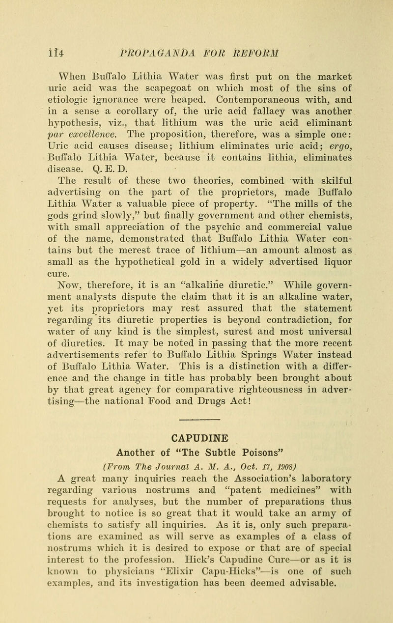 When Buffalo Litliia Water was first put on the market uric acid was the scapegoat on which most of the sins of etiologic ignorance were heaped. Contemporaneous with, and in a sense a corollary of, the uric acid fallacy was another hypothesis, viz., that lithium was the uric acid eliminant par excellence. The proposition, therefore, was a simple one: Uric acid causes disease; lithium eliminates uric acid; ergo, Buffalo Lithia Water, because it contains lithia, eliminates disease. Q. E. D. The result of these two theories, combined with skilful advertising on the part of the proprietors, made Buffalo Lithia Water a valuable piece of property. The mills of the gods grind slowly, but finally government and other chemists, with small appreciation of the psychic and commercial value of the name, demonstrated that Buffalo Lithia Water con- tains but the merest trace of lithium—an amount almost as small as the hypothetical gold in a widely advertised liquor cure. Now, therefore, it is an alkaline diuretic. While govern- ment analysts dispute the claim that it is an alkaline water, yet its j)roprietors may rest assured that the statement regarding its diuretic properties is beyond contradiction, for water of any kind is the simplest, surest and most universal of diuretics. It may be noted in passing that the more recent advertisements refer to Buffalo Lithia Springs Water instead of Buffalo Lithia Water. This is a distinction with a differ- ence and the change in title has probably been brought about by that great agency for comparative righteousness in adver- tising—the national Food and Drugs Act! CAPUDINE Another of The Subtle Poisons (From The Journal A. M. A., Oct. 17, 1908) A great many inquiries reach the Association's laboratory regarding various nostrums and patent medicines with requests for analyses, but the number of preparations thus brought to notice is so great that it would take an army of chemists to satisfy all inquiries. As it is, only such prepara- tions are examined as will serve as examples of a class of nostrums which it is desired to expose or that are of special interest to the profession. Hick's Capudine Cure—or as it is known to physicians Elixir Capu-Hicks—is one of such examples, and its investigation has been deemed advisable.