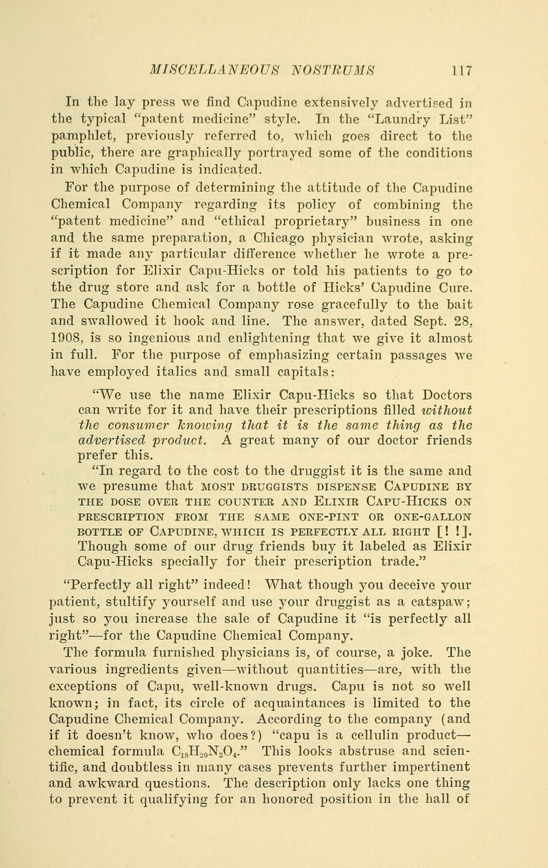 In the lay press we find Capiidine extensively advertised in the typical patent medicine style. In the Laundry List pamphlet, previously referred to, which jjoes direct to the public, there are graphically portrayed some of the conditions in which Capudine is indicated. For the purpose of determining the attitude of the Capudine Chemical Company regarding its policy of combining the patent medicine and ethical proprietary business in one and the same preparation, a Chicago physician wrote, asking if it made any particular difference whether he wrote a pre- scription for Elixir Capu-Hicks or told his patients to go to the drug store and ask for a bottle of Hicks' Capudine Cure. The Capudine Chemical Company rose gracefully to the bait and swallowed it hook and line. The answer, dated Sept. 28, 1908, is so ingenious and enlightening that we give it almost in full. For the purpose of emphasizing certain passages we have employed italics and small capitals: We use the name Elixir Capu-Hicks so that Doctors can write for it and have their prescriptions filled without the consumer Jcnoioing that it is the same thing as the advertised product. A great many of our doctor friends prefer this. In regard to the cost to the druggist it is the same and we presume that most druggists dispense Capudine by THE DOSE OVER THE COUNTER AND ElIXIR CaPU-HICKS ON PRESCRIPTION FROM THE SAME ONE-PINT OR ONE-GALLON BOTTLE OF CaPUDINE, WHICH IS PERFECTLY ALL RIGHT [! !]. Though some of our drug friends buy it labeled as Elixir Capu-Hicks specially for their prescription trade. Perfectly all right indeed! What though you deceive your patient, stultify yourself and use your druggist as a catspaw; just so you increase the sale of Capudine it is perfectly all right—for the Capudine Chemical Company. The formula furnished physicians is, of course, a joke. The various ingredients given—without quantities—are, with the exceptions of Capu, well-known drugs. Capu is not so well known; in fact, its circle of acquaintances is limited to the Capudine Chemical Company. According to the company (and if it doesn't know, who does?) capu is a cellulin product— chemical formula CisH^oNsO^. This looks abstruse and scien- tific, and doubtless in many cases prevents further impertinent and awkward questions. The description only lacks one thing to prevent it qualifying for an honored position in the hall of