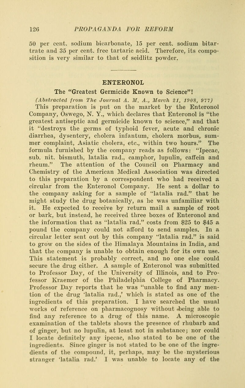 50 per cent, sodium bicarbonate, 15 per cent, sodium bitar- trate and 35 per cent, free tartaric acid. Therefore, its compo- sition is very similar to tliat of seidlitz powder. ENTERONOL The Greatest Germicide Known to Science! (Abstracted from The Journal A. M. A., March 21, 1908, 977) This preparation is put on the market by the Enteronol Company, Oswego, N. Y., which declares that Enteronol is the greatest antiseptic and germicide known to science, and that it destroys the germs of typhoid fever, acute and chronic diarrhea, dysentery, cholera infantum, cholera morbus, sum- mer complaint, Asiatic cholera, etc., within two hours. The formula furnished by the company reads as follows: Ipecac, sub. nit. bismuth, latalia rad., camphor, lupulin, caffein and rheum. The attention of the Council on Pharmacy and Chemistry of the American Medical Association was directed to this preparation by a correspondent who had received a circular from the Enteronol Company. He sent a dollar to the company asking for a sample of latalia rad. that he might study the drug botanically, as he was unfamiliar with it. He expected to receive by return mail a sample of root or bark, but instead, he received three boxes of Enteronol and the information that as latalia rad. costs from $25 to $45 a pound the company could not afford to send samples. In a circular letter sent out by this company latalia rad. is said to grow on the sides of the Himalaya Mountains in India, and that the company is unable to obtain enough for its own use. This statement is probably correct, and no one else could secure the drug either. A sample of Enteronol was submitted to Professor Day, of the University of Illinois, and to Pro- fessor Kraemer of the Philadelphia College of Pharmacy. Professor Day reports that he was unable to find any men- tion of the drug 'latalia rad.,' which is stated as one of the ingredients of this preparation. I have searched the usual works of reference on pharmacognosy without .^eing able to find any reference to a drug of this name. A microscopic examination of the tablets shows the presence of rhubarb and of ginger, but no lupulin, at least not in substance; nor could I locate definitely any ipecac, also stated to be one of the ingredients. Since ginger is not stated to be one of the ingre- dients of the compound, it, perhaps, may be the mysterious stranger 'latalia rad.' I was unable to locate any of the