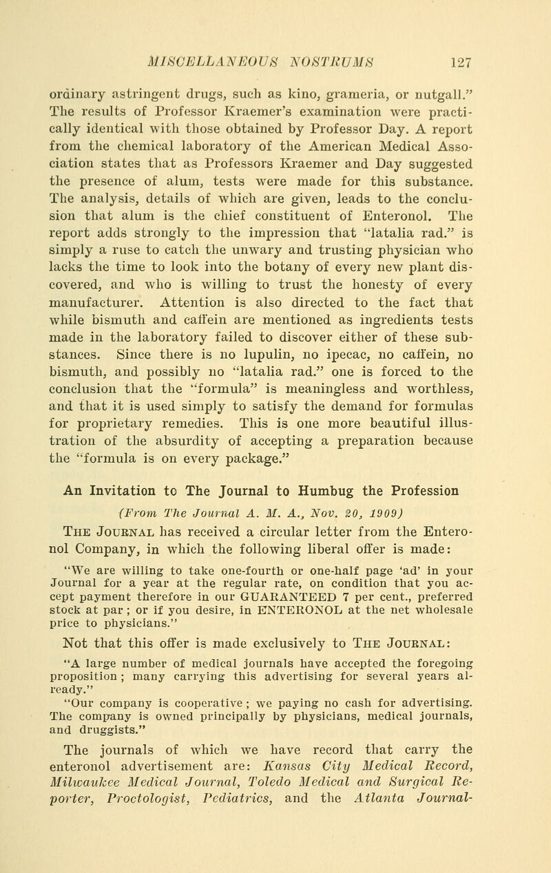 ordinary astringent drugs, such as kino, grameria, or nutgall. The results of Professor Kraemer's examination were practi- cally identical with those obtained by Professor Day. A report from the chemical laboratory of the American Medical Asso- ciation states that as Professors Kraemer and Day suggested the presence of alum, tests were made for this substance. The analysis, details of which are given, leads to the conclu- sion that alum is the chief constituent of Enteronol. The report adds strongly to the impression that latalia rad. is simply a ruse to catch the unwary and trusting physician who lacks the time to look into the botany of every new plant dis- covered, and who is willing to trust the honesty of every manufacturer. Attention is also directed to the fact that while bismuth and caffein are mentioned as ingredients tests made in the laboratory failed to discover either of these sub- stances. Since there is no lupulin, no ipecac, no caffein, no bismuth, and possibly no latalia rad. one is forced to the conclusion that the formula is meaningless and worthless, and that it is used simply to satisfy the demand for formulas for proprietary remedies. This is one more beautiful illus- tration of the absurdity of accepting a preparation because the formula is on every package. An Invitation to The Journal to Humbug the Profession (From The Journal A. M. A., Nov. 20, 1909) The Journal has received a circular letter from the Entero- nol Company, in which the following liberal offer is made: We are willing to take one-fourth or one-half page 'ad' in your Journal for a year at the regular rate, on condition that you ac- cept payment therefore in our GUARANTEED 7 per cent., preferred stock at par ; or if you desire, in ENTERONOL at the net wholesale price to physicians. Not that this offer is made exclusively to The Journal: A large number of medical journals have accepted the foregoing proposition ; many carrying this advertising for several years al- ready. Our company is cooperative ; we paying no cash for advertising. The company is owned principally by physicians, medical journals, and druggists. The journals of which we have record that carry the enteronol advertisement are: Kansas City Medical Record, Milwaukee Medical Journal, Toledo Medical and Surgical Re- porter, Proctologist, Pediatrics, and the Atlanta Journal-