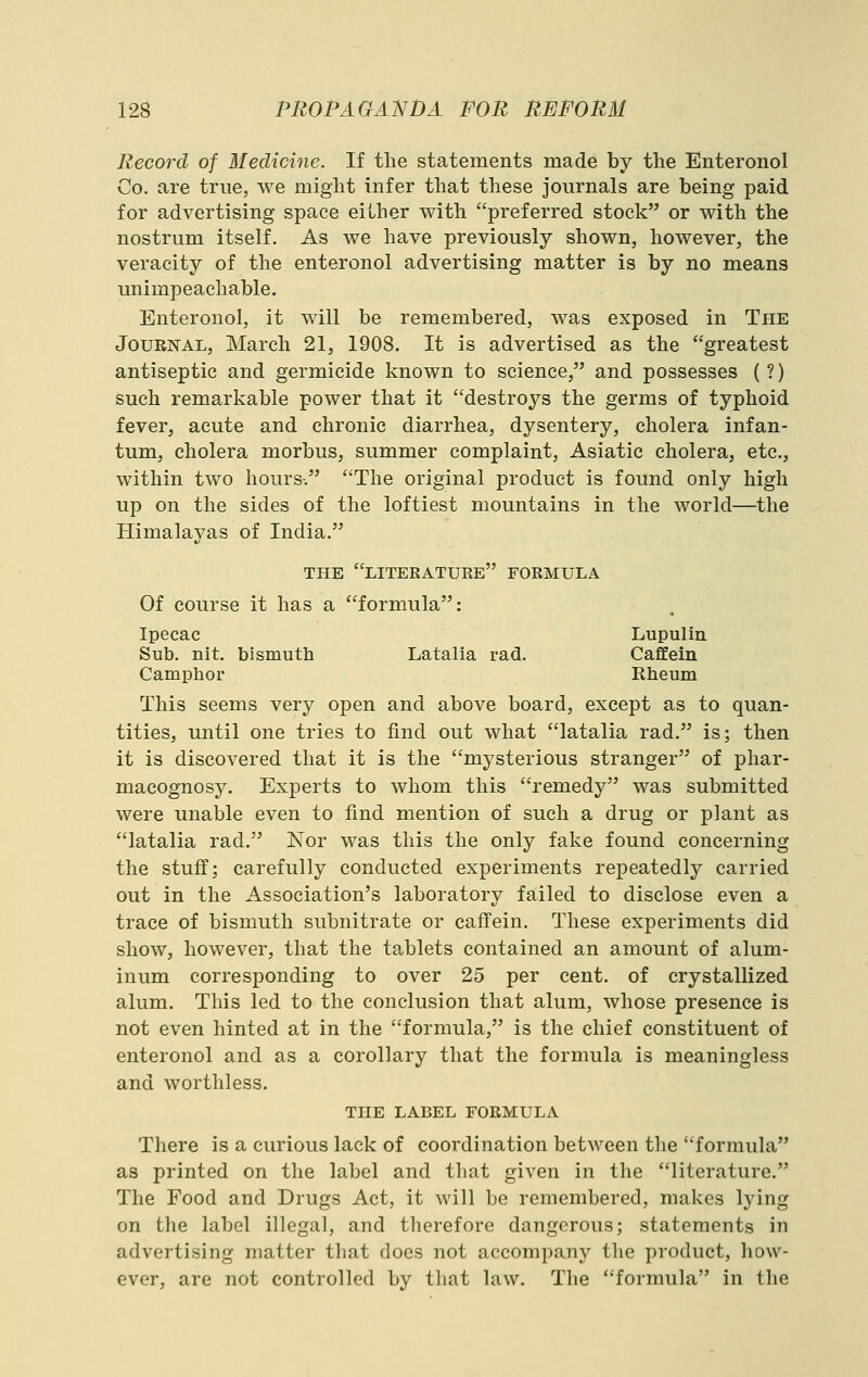 Record of Medicine. If the statements made by the Enteronol Co. are true, we might infer that these journals are being paid for advertising space eilher with preferred stock or with the nostrum itself. As we have previously shown, however, the veracity of the enteronol advertising matter is by no means unimpeachable. Enteronol, it will be remembered, was exposed in The Journal, March 21, 1908. It is advertised as the greatest antiseptic and germicide known to science, and possesses (?) such remarkable power that it destroys the germs of typhoid fever, acute and chronic diarrhea, dysentery, cholera infan- tum, cholera morbus, summer complaint, Asiatic cholera, etc., within two hours-. The original product is found only high up on the sides of the loftiest mountains in the world—the Himalayas of India. THE LITEEATUEE FOEMULA Of course it has a formula: Ipecac Lupulin Sub. nit. bismuth Latalia rad. Caffein Camphor Rheum This seems very open and above board, except as to quan- tities, until one tries to find out what latalia rad. is; then it is discovered that it is the mysterious stranger of phar- macognosy. Experts to whom this remedy was submitted were unable even to find mention of such a drug or plant as latalia rad. Nor was this the only fake found concerning the stuff; carefully conducted experiments repeatedly carried out in the Association's laboratory failed to disclose even a trace of bismuth subnitrate or caffein. These experiments did show, however, that the tablets contained an amount of alum- inum corresponding to over 25 per cent, of crystallized alum. This led to the conclusion that alum, whose presence is not even hinted at in the formula, is the chief constituent of enteronol and as a corollary that the formula is meaningless and worthless. THE LABEL FOEMULA There is a curious lack of coordination between the formula as printed on the label and that given in the literature. The Food and Drugs Act, it will be remembered, makes lying on the label illegal, and therefore dangerous; statements in advertising matter that does not accompany the product, how- ever, are not controlled by that law. The formula in the