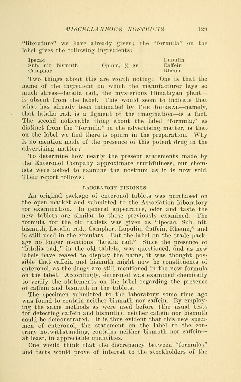 literature we have already given; the formula on the label gives the following ingredients: Ipecac Lupulin Sub. nit. bismuth Opium, ] /4 gr. CaflEein Camphor Rheum Two things about this are worth noting: One is that the name of the ingredient on which the manufacturer lays so much stress—latalia rad., the mysterious Himalayan plant— is absent from the label. This would seem to indicate that what has already been intimated by The Journal—namely, that latalia rad. is a figment of the imagination—is a fact. The second noticeable thing about the label formula/' as distinct from the formula in the advertising matter, is that on the label we find there is opium in the preparation. Why is no mention made of the presence of this potent drug in the advertising matter? To determine how nearly the present statements made by the Enteronol Company approximate truthfulness, our chem- ists were asked to examine the nostrum as it is now sold. Their report follow^s: LABORATORY FINDINGS An original package of enteronol tablets was purchased on the open market and submitted to the Association laboratory for examination. In general apjDearance, odor and taste the new tablets are similar to those previously examined. The formula for the old tablets was given as Ipecac, Sub. nit. bismuth, Latalia rad.. Camphor, Lupulin, Caffein, Kheum, and is still used in the circulars. But the label on the trade pack- age no longer mentions latalia rad. Since the presence of latalia rad., in the old tablets, was questioned, and as new labels have ceased to display the name, it was thought pos- sible that caffein and bismuth might now be constituents of enteronol, as the drugs are still mentioned in the new formula on the label. Accordingly, enteronol was examined chemically to verify the statements on the label regarding the presence of caffein and bismuth in the tablets. The specimen submitted to the laboratory some time ago was found to contain neither bismuth nor caffein. By employ- ing the same methods as were used before (the usual tests for detecting caffein and bismuth), neither caffein nor bismuth could be demonstrated. It is thus evident that this new speci- men of enteronol, the statement on the label to the con- trary notwithstanding, contains neither bismuth nor caffein—■ at least, in appreciable quantities. One would think that the discrepancy between formulas and facts would prove of interest to the stockholders of the