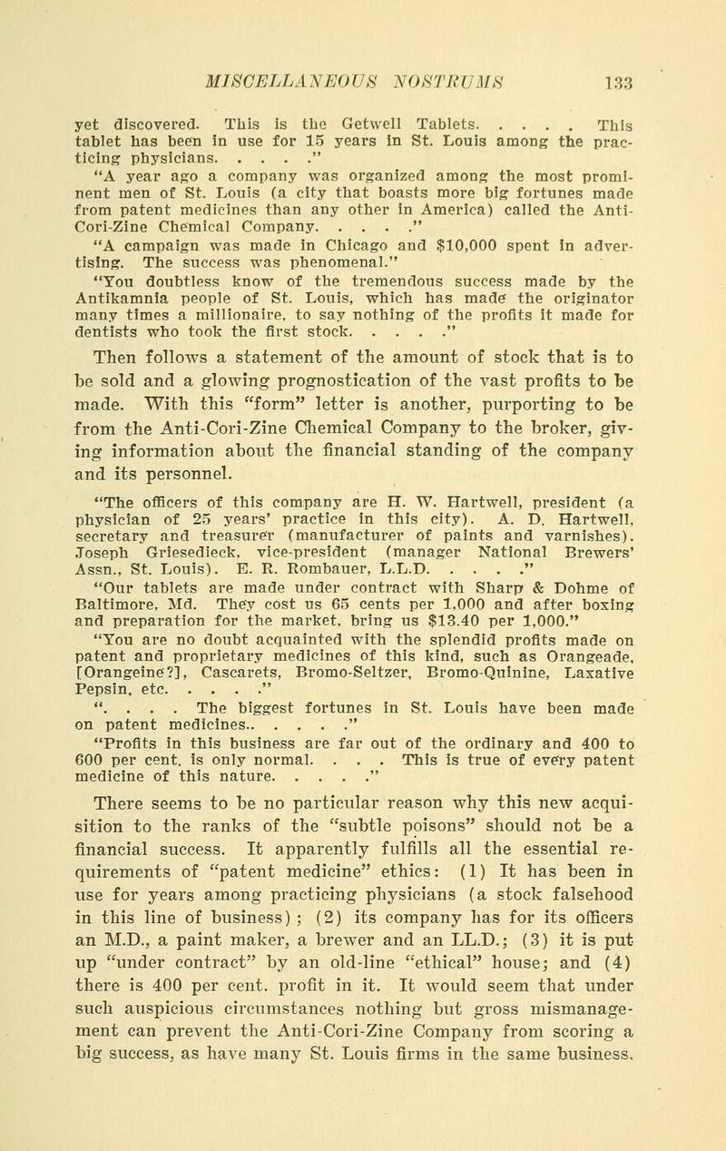 yet discovered. This is the Getwell Tablets This tablet has been in use for 15 years in St. Louis among the prac- ticing physicians  A year ago a company was organized among the most promi- nent men of St. Louis (a city that boasts more big fortunes made from patent medicines than any other in America) called the Anti- Cori-Zine Chemical Company  A campaign was made in Chicago and $10,000 spent in adver- tising. The success was phenomenal. You doubtless l^now of the tremendous success made by the Antikamnia people of St. Louis, which has made the originator many times a millionaire, to say nothing of the profits it made for dentists who took the first stock  Then follows a statement of the amount of stock that is to be sold and a glowing prognostication of the vast profits to be made. With this form letter is another, purporting to be from the Anti-Cori-Zine Chemical Company to the broker, giv- ing information about the financial standing of the company and its personnel. The oflBcers of this company are H. W. Hartwell, president (a physician of 2.5 years' practice in this city). A. D. Hartwell, secretary and treasurer (manufacturer of paints and varnishes). Joseph Griesedieck. vice-president (manager National Brewers' Assn., St. Louis). E. R. Rombauer, L.L.D  Our tablets are made under contract with Sharp & Dohme of Baltimore, Md. They cost us 65 cents per 1,000 and after boxing and preparation for the market, bring us $13.40 per 1,000. You are no doubt acquainted with the splendid profits made on patent and proprietary medicines of this kind, such as Orangeade, [Orangeine?], Cascarets, Bromo-Seltzer. Bromo-Quinine, Laxative Pepsin, etc  . . . . The biggest fortunes in St. Louis have been made on patent medicines  Profits in this business are far out of the ordinary and 400 to 600 per cent, is only normal. . . . This is true of every patent medicine of this nature. . . , . There seems to be no particular reason why this new acqui- sition to the ranks of the subtle poisons should not be a financial success. It apparently fulfills all the essential re- quirements of patent medicine ethics: (1) It has been in use for years among practicing physicians (a stock falsehood in this line of business) ; (2) its company has for its ofiicers an M.D., a paint maker, a brewer and an LL.D.; (3) it is put up under contract by an old-line ethical house; and (4) there is 400 per cent, profit in it. It would seem that under such auspicious circumstances nothing but gross mismanage- ment can prevent the Anti-Cori-Zine Company from scoring a big success, as have many St. Louis firms in the same business.