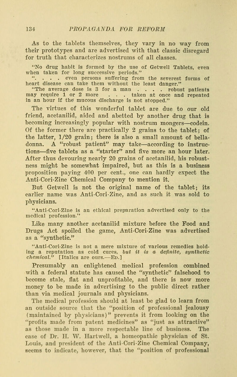 As to the tablets themselves, they vary in no way from their prototypes and are advertised with that classic disregard for truth that characterizes nostrums of all classes. No drug habit is formed by tlie use of Getwell Tablets, even wtien talien for long successive periods. . . . . even persons suffering from the severest forms of tieart disease can take them without the least danger. The average dose is 3 for a man .... robust patients may require 1 or 2 more . . . talfen at once and repeated in an hour if the' mucous discharge is not stopped. The virtues of this wonderful tablet are due to our old friend, acetanilid, aided and abetted by another drug that is becoming increasingly popular with nostrum mongers—codein. Of the former there are practically 2 grains to the tablet; of the latter, 1/20 grain; there is also a small amount of bella- donna. A robust patient may take—according to instruc- tions—five tablets as a starter and five more an hour later. After thus devouring nearly 20 grains of acetanilid, his robust- ness might be somewhat impaired, but as this is a business proposition paying 400 per cent., one can hardly expect the Anti-Cori-Zine Chemical Company to mention it. But Getwell is not the original name of the tablet; its earlier name was Anti-Cori-Zine, and as such it was sold to physicians. Anti-Cori-Zine is an ethical preparation advertised only to the medical profession. Like many another acetanilid mixture before the Food and Drugs Act spoiled the game, Anti-Cori-Zine was advertised as a synthetic. Anti-Cori-Zine is not a mere mixture of various remedies hold- ing a reputation as cold cures, tut it is a definite, synthetic chemical. [Italics are ours.—Ed.] Presumably an enlightened medical profession combined with a federal statute has caused the synthetic falsehood to become stale, flat and unprofitable, and there is now more money to be made in advertising to the public direct rather than via medical journals and physicians. The medical profession should at least be glad to learn from an outside source that the position of professional jealousy (maintained by physicians) prevents it from looking on the profits made from patent medicines as just as attractive as those made in a more respectable line of business. The case of Dr. H. W. Hartwell, a homeopathic physician of St. Louis, and president of the Anti-Cori-Zine Chemical Company, seems to indicate, however, that the position of professional