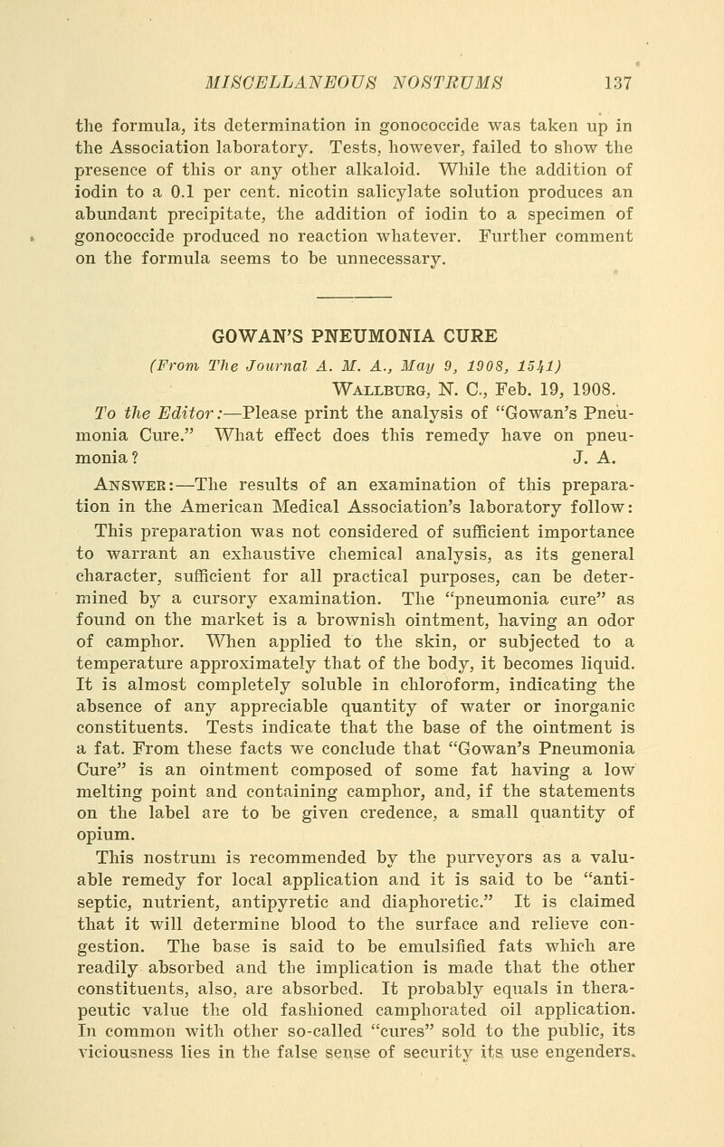 the formula, its determination in gonococcide was taken up in the Association laboratory. Tests, however, failed to show the presence of this or any other alkaloid. While the addition of iodin to a 0.1 per cent, nicotin salicylate solution produces an abundant precipitate, the addition of iodin to a specimen of gonococcide produced no reaction whatever. Further comment on the formula seems to be unnecessary. GOWAN'S PNEUMONIA CURE (From The Journal A. M. A., May 9, 1908, ISJfl) Wallbueg, N. C, Feb. 19, 1908. To the Editor:—Please print the analysis of Gowan's Pneu- monia Cure. What effect does this remedy have on pneu- monia? J. A. Answer:—The results of an examination of this prepara- tion in the American Medical Association's laboratory follow: This preparation was not considered of sufficient importance to warrant an exhaustive chemical analysis, as its general character, sufficient for all practical purposes, can be deter- mined by a cursory examination. The pneumonia cure as found on the market is a brownish ointment, having an odor of camphor. When applied to the skin, or subjected to a temperature approximately that of the body, it becomes liquid. It is almost completely soluble in chloroform, indicating the absence of any appreciable quantity of water or inorganic constituents. Tests indicate that the base of the ointment is a fat. From these facts we conclude that Gowan's Pneumonia Cure is an ointment composed of some fat having a low melting point and containing camphor, and, if the statements on the label are to be given credence, a small quantity of opium. This nostrum is recommended by the purveyors as a valu- able remedy for local application and it is said to be anti- septic, nutrient, antipyretic and diaphoretic. It is claimed that it will determine blood to the surface and relieve con- gestion. The base is said to be emulsified fats which are readily absorbed and the implication is made that the other constituents, also, are absorbed. It probably equals in thera- peutic value the old fashioned camphorated oil application. In common with other so-called cures sold to the public, its A^iciousness lies in the false sense of security its use engenders.