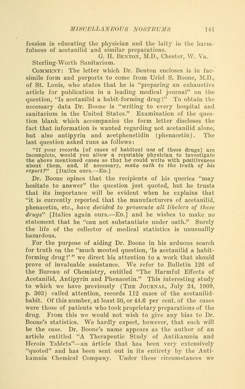 fession in educating the physician and the laity in the harm- fulness of acetanilid and similar preparations. G. H. Benton, M.D., Chester, W. Va. Sterling-Worth Sanitarium. Comment: The letter which Dr. Benton encloses is in fac- simile form and purports to come from Uriel S. Boone, M.D., of St. Louis, who states that he is preparing an exhaustive article for publication in a leading medical journal on the question, Is acetanilid a habit-forming drug? To obtain the necessary data Dr. Boone is writing to every hospital and sanitarium in the United States. Examination of the ques- tion blank which accompanies the form letter discloses the fact that information is wanted regarding not acetanilid alone, but also antipyrin and acetphenetidin (phenacetin). The last question asked runs as follows: If your records [of cases of habitual use of these drugs] are incomplete, would you allow a reputable physician to investigate the above mentioned eases so that he could write with po'sitiveness about them, and, if necessary, make oath to the truth of his report? [Italics ours.—Ed.] Dr. Boone opines that the recipients of his queries may hesitate to answer the question just quoted, but he trusts that its importance will be evident when he explains that it is currently reported that the manufacturers of acetanilid, phenacetin, etc., have decided to prosecute all lilelers of these drugs [Italics again ours.—Ed.] and he wishes to make no statement that he can not substantiate under oath. Surely the life of the collector of medical statistics is unusuallly hazardous. For the purpose of aiding Dr. Boone in his arduous search for truth on the much mooted question, 'Is acetanilid a habit- forming drug ?' we direct his attention to a work that should prove of invaluable assistance. We refer to Bulletin 126 of the Bureau of Chemistry, entitled The Harmful Effects of Acetanilid, Antipyrin and Phenacetin. This interesting study to which we have previously (The Journal, July 24, 1909, p. 303) called attention, records 112 eases of the acetanilid- habit. Of this number, at least 50, or 44.6 per cent, of the cases were those of patients who took proprietary preparations of the drug. From this we would not wish to give any bias to Dr. Boone's statistics. We hardly expect, however, that such will be the case. Dr. Boone's name appears as the author of an article entitled A Therapeutic Study of Antikamnia and Heroin Tablets—an article that has been very extensively quoted and has been sent out in its entirety by the Anti- kamnia Chemical Company. Under these circumstances we