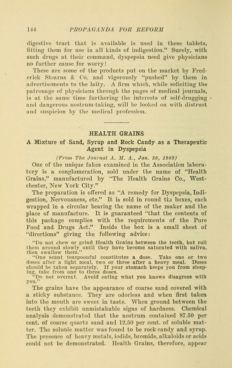 digestive tract that is available is used in these tablets, fitting them for use in all kinds of indigestion. Surely, with such drugs at their command, dyspepsia need give physicians no further cause for worry! These are some of the products put on the market by Fred- erick Stearns & Co. and vigorously pushed by them in advertisements to the laity. A firm which, while soliciting the patronage of physicians through the pages of medical journals, is at the same time furthering the interests of self-drugging and dangerous nostrum-taking, will be looked on with distrust and suspicion by the medical profession. HEALTH GRAINS A Mixture of Sand, Syrup and Rock Candy as a Therapeutic Agent in Dyspepsia (From The Journal A. M. A., Jan. 30, 1909) One of the unique fakes examined in the Association labora- tory is a conglomeration, sold under the name of Health Grains, manufactured by The Health Grains Co., West- chester, New York City. The preparation is offered as A remedy for Dyspepsia, Indi- gestion, Nervousness, etc. It is sold in round tin boxes, each wrapped in a circular bearing the name of the maker and the place of manufacture. It is guaranteed that the contents of this package complies with the requirements of the Pure Food and Drugs Act. Inside the box is a small sheet of directions giving the following advice: Do not chew or grind Health Grains between the teeth, but roll them around slowly until they have become saturated with saliva, then swallow them. One scant teaspoonful constitutes a dose. Take one or two do'ses after a light meal, two or three after a heavy meal. Doses should be taken separately. If your stomach keeps you from sleep- ing, take from one to three doses. Do not overeat. Avoid eating what you knows disagrees with you. The grains have the appearance of coarse sand covered with a sticky substance. They are odorless and when first taken into the mouth are sweet in taste. Wlien ground between the teeth they exhibit unmistakable signs of hardness. Chemical analysis demonstrated that the nostrum contained 87.50 per cent, of coarse quartz sand and 12.50 per cent, of soluble mat- ter. The soluble matter was found to be rock candy and syrup. The presence of heavy metals, iodids, bromids, alkaloids or acids could not be demonstrated. Health Grains, therefore, appear